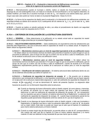 NSR-10 — Capítulo A.10 — Evaluación e Intervención de Edificaciones construidas
                        antes de la vigencia de la presente versión del Reglamento

A.10.3.3 — Alternativamente cuando el municipio o distrito, realice un estudio de microzonificación sísmica, o
disponga de una red acelerográfica local, con base en el estudio de microzonificación o en los registros obtenidos, es
posible modificar, por medio de un acuerdo municipal, el valor de Ae , con respecto a los valores dados aquí, pero en
ningún caso este valor podrá ser menor al dado en el presente Reglamento. Véase A.2.9.3.6.

A.10.3.4 — La forma de los espectros de diseño para la evaluación y la intervención de edificaciones existentes con
seguridad limitada se obtiene de la sección A.2.6, sustituyendo allí los valores de Aa y A v por el valor de Ae dado
en A.10.3.2 y A.10.3.3.

A.10.3.5 — Cuando se realice un estudio particular de sitio y se utilice el procedimiento de diseño con seguridad
limitada, se deben cumplir los requisitos de A.2.10.2.6.


A.10.4 — CRITERIOS DE EVALUACIÓN DE LA ESTRUCTURA EXISTENTE
A.10.4.1 — GENERAL — Debe determinarse si la edificación en su estado actual está en capacidad de resistir
adecuadamente las cargas prescritas por el presente Reglamento.

A.10.4.2 — SOLICITACIONES EQUIVALENTES — Debe establecerse una equivalencia entre las solicitaciones que
prescribe este Reglamento y las que la estructura está en capacidad de resistir en su estado actual. Al respecto se
deben utilizar los siguientes criterios:

        A.10.4.2.1 — Movimientos sísmicos para un nivel de seguridad equivalente al de una edificación nueva
        — Se deben utilizar los movimientos sísmicos de diseño que prescribe el Capítulo A.2 para el lugar en que se
        encuentre la edificación, para el Grupo de Uso que va a tener una vez se lleve a cabo la modificación, con el
        fin de analizar la estructura como si fuera una edificación nueva.

        A.10.4.2.2 — Movimientos sísmicos para un nivel de seguridad limitada — Se deben utilizar los
        movimientos sísmicos de diseño que prescribe A.10.3 para el lugar en que se encuentre la edificación, para el
        Grupo de Uso que va a tener una vez se lleve a cabo la modificación, cuando de acuerdo al A.10.9 este
        Reglamento explícitamente permita que el análisis de la estructura se realice para un nivel de seguridad
        limitada.

        A.10.4.2.3 — Clasificación del sistema estructural — El sistema estructural debe clasificarse dentro de uno
        de los sistemas estructurales que define el Capítulo A.3.

        A.10.4.2.4 — Coeficiente de capacidad de disipación de energía, R ′ — De acuerdo con el sistema
        estructural a que corresponda la edificación y a los requisitos constructivos y de diseño que se hayan seguido
        en la ejecución de la estructura original debe asignarse un valor del coeficiente de capacidad de disipación de
                    (              )
        energía, R R = φa φp φr R 0 , el cual se denominará R ′ dentro del presente Capítulo. La asignación debe
        hacerse de acuerdo con la información disponible sobre la estructura.

                (a) Cuando se disponga de buena información sobre el diseño original, tal como planos y memorias,
                    se permite, de acuerdo con el mejor criterio del ingeniero que lleva a cabo la evaluación,
                    determinar un valor de coeficiente de capacidad de disipación de energía, R ′ , por comparación
                    con los requisitos que para el material y el sistema estructural fija el Reglamento. La selección del
                    coeficiente de capacidad de disipación de energía, R ′ , cuando haya cumplimiento parcial de los
                    requisitos puede aproximarse interpolando entre los valores de R que da el Capítulo A.3.

                (b) Cuando no se disponga de buena información sobre el diseño original, o ésta sea incompleta o
                    fragmentaria, el ingeniero que lleve a cabo la evaluación debe definir un valor de R ′ de acuerdo
                    con su mejor criterio. Este valor no puede ser mayor que el valor que el Capítulo A.3 establezca
                    para mismo sistema estructural y el mismo material.

                (c) Cuando no exista ningún tipo de información, se permite utilizar un valor de R ′ correspondiente a
                    tres cuartos del valor que fija el Capítulo A.3 para el mismo sistema estructural y el mismo
                    material. El valor así obtenido no hay necesidad de que sea menor que la unidad.


                                                        A-103
 