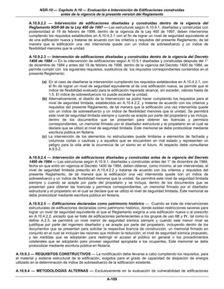 NSR-10 — Capítulo A.10 — Evaluación e Intervención de Edificaciones construidas
                        antes de la vigencia de la presente versión del Reglamento

       A.10.9.2.2 — Intervención de edificaciones diseñadas y construidas dentro de la vigencia del
       Reglamento NSR-98 de la Ley 400 de 1997 — Las estructuras según A.10.9.1, diseñadas y construidas con
       posterioridad al 19 de febrero de 1998, dentro de la vigencia de la Ley 400 de 1997, deben intervenirse
       cumpliendo los requisitos establecidos en A.10.4.2.1 con el fin de lograr un nivel de seguridad equivalente al
       de una edificación nueva y tratarse de acuerdo con los criterios y requisitos del presente Reglamento, de tal
       manera que la edificación una vez intervenida quede con un índice de sobreesfuerzo y un índice de
       flexibilidad menores que la unidad.

       A.10.9.2.3 — Intervención de edificaciones diseñadas y construidas dentro de la vigencia del Decreto
       1400 de 1984 — En la intervención de edificaciones según A.10.9.1 diseñadas y construidas después del 1°
       de diciembre de 1984 y antes del 19 de febrero de 1998, dentro de la vigencia del Decreto 1400 de 1984, se
       permite cumplir con los siguientes requisitos, sustitutivos de los requisitos correspondientes contenidos en el
       presente Reglamento:

               (a) En el caso de diseñarse la intervención cumpliendo los requisitos establecidos en A.10.4.2.1, con
                   el fin de lograr un nivel de seguridad equivalente al de una edificación nueva, se permite que el
                   índice de flexibilidad evaluado para la edificación reparada alcance, sin exceder, valores hasta de
                   1.5. El índice de sobreesfuerzos no puede exceder la unidad.
               (b) Alternativamente, el diseño de la intervención se podrá hacer cumpliendo los requisitos para el
                   nivel de seguridad limitada, establecidos en A.10.4.2.2, y tratarse de acuerdo con los criterios y
                   requisitos del presente Reglamento, de tal manera que la edificación una vez intervenida quede
                   con un índice de sobreesfuerzo y un índice de flexibilidad menores que la unidad. Se permitirá
                   este nivel de seguridad limitada siempre y cuando se acepte por parte del propietario y se incluya,
                   dentro de los documentos que se presentan para obtener las licencias y permisos
                   correspondientes, un memorial firmado por el diseñador estructural y el propietario en el cual se
                   declare que se utilizó el nivel de seguridad limitada. Este memorial se debe protocolizar mediante
                   escritura pública en Notaría.
               (c) La intervención de los elementos no estructurales puede limitarse a elementos de fachada y
                   columnas cortas o cautivas y a aquellos que se encuentren en mal estado y representen un
                   peligro para la vida ante la ocurrencia de un sismo en el futuro. Al respecto debe consultarse
                   A.9.5.2.

       A.10.9.2.4 — Intervención de edificaciones diseñadas y construidas antes de la vigencia del Decreto
       1400 de 1984 — Las estructuras según A.10.9.1, diseñadas y construidas antes del 1° de diciembre de 1984,
       fecha en que entró en vigencia el Decreto 1400 de 1984, deben obtener, como mínimo, al ser intervenidas, el
       nivel de seguridad limitada prescrito en A.10.4.2.2 y tratarse de acuerdo con los criterios y requisitos del
       presente Reglamento, de tal manera que la edificación una vez intervenida quede con un índice de
       sobreesfuerzo y un índice de flexibilidad menores que la unidad. Se permitirá este nivel de seguridad limitada
       siempre y cuando se acepte por parte del propietario y se incluya, dentro de los documentos que se
       presentan para obtener las licencias y permisos correspondientes, un memorial firmado por el diseñador
       estructural y el propietario en el cual se declare que se utilizó el nivel de seguridad limitada. Este memorial se
       debe protocolizar mediante escritura pública en Notaría.

       A.10.9.2.5 — Edificaciones declaradas como patrimonio histórico — Cuando se trate de intervenciones
       estructurales de edificaciones declaradas como patrimonio histórico, donde existan restricciones severas para
       lograr un nivel de seguridad equivalente al que el Reglamento exigiría a una edificación nueva o al prescrito
       en A.10.4.2.2, excepto que se trate de edificaciones pertenecientes a los grupos de uso III y IV, tal como lo
       define A.2.5, se permitirá un nivel menor de seguridad sísmica siempre y cuando este menor nivel se
       justifique por parte del ingeniero diseñador y se acepte por parte del propietario, incluyendo dentro de los
       documentos que se presentan para solicitar la respectiva licencia de construcción, un memorial firmado en
       conjunto en el cual se incluyan las razones que motivan la reducción, el nivel de seguridad sísmica propuesto,
       y las medidas que se adoptarán para restringir el acceso al público en general o los procedimientos
       colaterales que se adoptarán para proveer seguridad apropiada a los ocupantes. Este memorial se debe
       protocolizar mediante escritura pública en Notaría.

A.10.9.3 — REQUISITOS CONSTRUCTIVOS — La modificación debe llevarse a cabo cumpliendo los requisitos, para
el material y sistema estructural de la edificación, exigidos para el grado de capacidad de disipación de energía
utilizado en la determinación de índice de sobreesfuerzo de la edificación existente.

A.10.9.4 — METODOLOGÍAS ALTERNAS — Exclusivamente en la evaluación de vulnerabilidad de edificaciones

                                                        A-109
 
