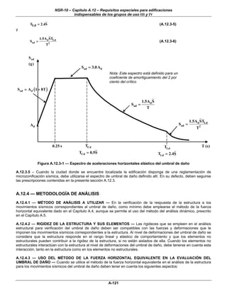 NSR-10 – Capítulo A.12 – Requisitos especiales para edificaciones
                                   indispensables de los grupos de uso III y IV

        TLd = 2.4S                                                                     (A.12.3-5)
y

                1.5Ad STLd
        Sad =                                                                          (A.12.3-6)
                   T2


       S ad
       (g)
                                       Sad = 3.0 Ad
                                                        Nota: Este espectro está definido para un
                                                        coeficiente de amortiguamiento del 2 por
                                                        ciento del crítico

S ad = A d ( 1 + 8T )

                                                                             1.5Ad S
                                                                     Sad =
                                                                                T


                                                                                                            1.5Ad STLd
        Ad                                                                                          Sad =
                                                                                                               T2



                        0.25 s           TCd                                              TLd                       T (s)
                                      TCd = 0.5S                                       TLd = 2.4S

              Figura A.12.3-1 — Espectro de aceleraciones horizontales elástico del umbral de daño

A.12.3.5 – Cuando la ciudad donde se encuentre localizada la edificación disponga de una reglamentación de
microzonificación sísmica, debe utilizarse el espectro de umbral de daño definido allí. En su defecto, deben seguirse
las prescripciones contenidas en la presente sección A.12.3.


A.12.4 — METODOLOGÍA DE ANÁLISIS
A.12.4.1 — MÉTODO DE ANÁLISIS A UTILIZAR — En la verificación de la respuesta de la estructura a los
movimientos sísmicos correspondientes al umbral de daño, como mínimo debe emplearse el método de la fuerza
horizontal equivalente dado en el Capítulo A.4, aunque se permite el uso del método del análisis dinámico, prescrito
en el Capítulo A.5.

A.12.4.2 — RIGIDEZ DE LA ESTRUCTURA Y SUS ELEMENTOS — Las rigideces que se empleen en el análisis
estructural para verificación del umbral de daño deben ser compatibles con las fuerzas y deformaciones que le
imponen los movimientos sísmicos correspondientes a la estructura. Al nivel de deformaciones del umbral de daño se
considera que la estructura responde en el rango lineal y elástico de comportamiento y que los elementos no
estructurales pueden contribuir a la rigidez de la estructura, si no están aislados de ella. Cuando los elementos no
estructurales interactúan con la estructura al nivel de deformaciones del umbral de daño, debe tenerse en cuenta esta
interacción, tanto en la estructura como en los elementos no estructurales.

A.12.4.3 — USO DEL MÉTODO DE LA FUERZA HORIZONTAL EQUIVALENTE EN LA EVALUACIÓN DEL
UMBRAL DE DAÑO — Cuando se utilice el método de la fuerza horizontal equivalente en el análisis de la estructura
para los movimientos sísmicos del umbral de daño deben tener en cuenta los siguientes aspectos:



                                                       A-121
 