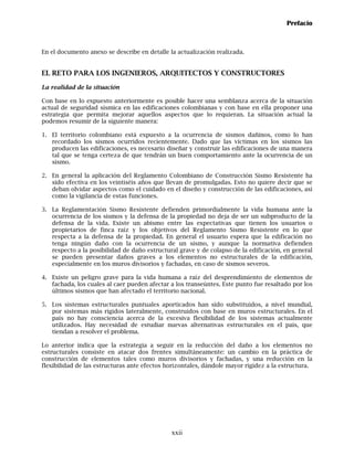Prefacio



En el documento anexo se describe en detalle la actualización realizada.


EL RETO PARA LOS INGENIEROS, ARQUITECTOS Y CONSTRUCTORES
La realidad de la situación

Con base en lo expuesto anteriormente es posible hacer una semblanza acerca de la situación
actual de seguridad sísmica en las edificaciones colombianas y con base en ella proponer una
estrategia que permita mejorar aquellos aspectos que lo requieran. La situación actual la
podemos resumir de la siguiente manera:

1. El territorio colombiano está expuesto a la ocurrencia de sismos dañinos, como lo han
   recordado los sismos ocurridos recientemente. Dado que las víctimas en los sismos las
   producen las edificaciones, es necesario diseñar y construir las edificaciones de una manera
   tal que se tenga certeza de que tendrán un buen comportamiento ante la ocurrencia de un
   sismo.

2. En general la aplicación del Reglamento Colombiano de Construcción Sismo Resistente ha
   sido efectiva en los veintiséis años que llevan de promulgadas. Esto no quiere decir que se
   deban olvidar aspectos como el cuidado en el diseño y construcción de las edificaciones, así
   como la vigilancia de estas funciones.

3. La Reglamentación Sismo Resistente defienden primordialmente la vida humana ante la
   ocurrencia de los sismos y la defensa de la propiedad no deja de ser un subproducto de la
   defensa de la vida. Existe un abismo entre las expectativas que tienen los usuarios o
   propietarios de finca raíz y los objetivos del Reglamento Sismo Resistente en lo que
   respecta a la defensa de la propiedad. En general el usuario espera que la edificación no
   tenga ningún daño con la ocurrencia de un sismo, y aunque la normativa defienden
   respecto a la posibilidad de daño estructural grave y de colapso de la edificación, en general
   se pueden presentar daños graves a los elementos no estructurales de la edificación,
   especialmente en los muros divisorios y fachadas, en caso de sismos severos.

4. Existe un peligro grave para la vida humana a raíz del desprendimiento de elementos de
   fachada, los cuales al caer pueden afectar a los transeúntes. Este punto fue resaltado por los
   últimos sismos que han afectado el territorio nacional.

5. Los sistemas estructurales puntuales aporticados han sido substituidos, a nivel mundial,
   por sistemas más rígidos lateralmente, construidos con base en muros estructurales. En el
   país no hay consciencia acerca de la excesiva flexibilidad de los sistemas actualmente
   utilizados. Hay necesidad de estudiar nuevas alternativas estructurales en el país, que
   tiendan a resolver el problema.

Lo anterior indica que la estrategia a seguir en la reducción del daño a los elementos no
estructurales consiste en atacar dos frentes simultáneamente: un cambio en la práctica de
construcción de elementos tales como muros divisorios y fachadas, y una reducción en la
flexibilidad de las estructuras ante efectos horizontales, dándole mayor rigidez a la estructura.




                                              xxii
 
