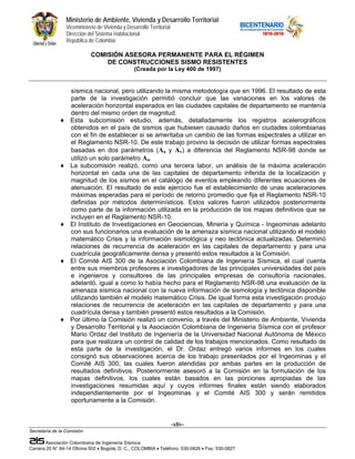 Ministerio de Ambiente, Vivienda y Desarrollo Territorial
                  Viceministerio de Vivienda y Desarrollo Territorial
                  Dirección del Sistema Habitacional
                  República de Colombia

                              COMISIÓN ASESORA PERMANENTE PARA EL RÉGIMEN
                                  DE CONSTRUCCIONES SISMO RESISTENTES
                                                   (Creada por la Ley 400 de 1997)


                    sísmica nacional, pero utilizando la misma metodología que en 1996. El resultado de esta
                    parte de la investigación permitió concluir que las variaciones en los valores de
                    aceleración horizontal esperados en las ciudades capitales de departamento se mantenía
                    dentro del mismo orden de magnitud.
              ♦     Esta subcomisión estudio, además, detalladamente los registros acelerográficos
                    obtenidos en el país de sismos que hubiesen causado daños en ciudades colombianas
                    con el fin de establecer si se ameritaba un cambio de las formas espectrales a utilizar en
                    el Reglamento NSR-10. De este trabajo provino la decisión de utilizar formas espectrales
                    basadas en dos parámetros (Aa y Av) a diferencia del Reglamento NSR-98 donde se
                    utilizó un solo parámetro Aa.
              ♦     La subcomisión realizó, como una tercera labor, un análisis de la máxima aceleración
                    horizontal en cada una de las capitales de departamento inferida de la localización y
                    magnitud de los sismos en el catálogo de eventos empleando diferentes ecuaciones de
                    atenuación. El resultado de este ejercicio fue el establecimiento de unas aceleraciones
                    máximas esperadas para el período de retorno promedio que fija el Reglamento NSR-10
                    definidas por métodos determinísticos. Estos valores fueron utilizados posteriormente
                    como parte de la información utilizada en la producción de los mapas definitivos que se
                    incluyen en el Reglamento NSR-10.
              ♦     El Instituto de Investigaciones en Geociencias, Minería y Química - Ingeominas adelanto
                    con sus funcionarios una evaluación de la amenaza sísmica nacional utilizando el modelo
                    matemático Crisis y la información sismológica y neo tectónica actualizadas. Determinó
                    relaciones de recurrencia de aceleración en las capitales de departamento y para una
                    cuadrícula geográficamente densa y presentó estos resultados a la Comisión.
              ♦     El Comité AIS 300 de la Asociación Colombiana de Ingeniería Sísmica, el cual cuenta
                    entre sus miembros profesores e investigadores de las principales universidades del país
                    e ingenieros y consultores de las principales empresas de consultoría nacionales,
                    adelantó, igual a como lo había hecho para el Reglamento NSR-98 una evaluación de la
                    amenaza sísmica nacional con la nueva información de sismología y tectónica disponible
                    utilizando también el modelo matemático Crisis. De igual forma esta investigación produjo
                    relaciones de recurrencia de aceleración en las capitales de departamento y para una
                    cuadrícula densa y también presentó estos resultados a la Comisión.
              ♦     Por último la Comisión realizó un convenio, a través del Ministerio de Ambiente, Vivienda
                    y Desarrollo Territorial y la Asociación Colombiana de Ingeniería Sísmica con el profesor
                    Mario Ordaz del Instituto de Ingeniería de la Universidad Nacional Autónoma de México
                    para que realizara un control de calidad de los trabajos mencionados. Como resultado de
                    esta parte de la investigación, el Dr. Ordaz entregó varios informes en los cuales
                    consignó sus observaciones acerca de los trabajo presentados por el Ingeominas y el
                    Comité AIS 300, las cuales fueron atendidas por ambas partes en la producción de
                    resultados definitivos. Posteriormente asesoró a la Comisión en la formulación de los
                    mapas definitivos, los cuales están basados en las porciones apropiadas de las
                    investigaciones resumidas aquí y cuyos informes finales están siendo elaborados
                    independientemente por el Ingeominas y el Comité AIS 300 y serán remitidos
                    oportunamente a la Comisión.


                                                                        -xliv-
Secretaría de la Comisión:

        Asociación Colombiana de Ingeniería Sísmica
Carrera 20 N° 84-14 Oficina 502 • Bogotá, D. C., COLOMBIA • Teléfono: 530-0826 • Fax: 530-0827
 