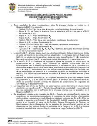 Ministerio de Ambiente, Vivienda y Desarrollo Territorial
                 Viceministerio de Vivienda y Desarrollo Territorial
                 Dirección del Sistema Habitacional
                 República de Colombia

                             COMISIÓN ASESORA PERMANENTE PARA EL RÉGIMEN
                                 DE CONSTRUCCIONES SISMO RESISTENTES
                                                  (Creada por la Ley 400 de 1997)


    •    Como resultados de estas investigaciones sobre la amenaza sísmica se incluye en el
            Reglamento NSR-10 lo siguiente:
             ♦ Tabla A.2.3-2 — Valor de Aa y de Av para las ciudades capitales de departamento.
             ♦ Figura A.2.3-1 — Zonas de Amenaza Sísmica aplicable a edificaciones para la NSR-10
                 en función de Aa y Av.
             ♦ Figura A.2.3-2 — Mapa de valores de Aa
             ♦ Figura A.2.3-3 — Mapa de valores de Av
             ♦ Tabla A.10.3-2 — Valor de Ae para las ciudades capitales de departamento.
             ♦ Figura A.10.3-1 — Mapa de valores de Ae
             ♦ Tabla A.12.2-2 — Valores de Ad para las ciudades capitales de departamento
             ♦ Figura A.12.2-1 — Mapa de valores de Ad
             ♦ Apéndice A-4 — Valores de Aa, Av, Ae y Ad y definición de la zona de amenaza sísmica
                 de los municipios colombianos
    •    La sección A.2.4 — Efectos locales, que trata sobre la amplificación de las ondas sísmica debida
            al suelo subyacente de la edificación fue actualizada y modernizada para el Reglamente
            NSR-10. Los efectos de sitio se definen ahora por medio de coeficientes, Fa y Fv, que afectan
            la zona de períodos cortos (0.1 s) y períodos medios del espectro (1 s) respectivamente.
    •    En la sección A.2.5 — Coeficiente de importancia, donde se prescribe un mayor grado de
            conservatismo en el diseño sismo resistente de aquellas edificaciones que son
            indispensables para la atención de la emergencia y la recuperación de la comunidad con
            posterioridad a la ocurrencia de un sismo fuerte se actualizaron y modernizaron los grupos de
            uso (I, II, III y IV), incluyéndose ahora las edificaciones escolares dentro del Grupo de Uso
            III de edificaciones de atención a la comunidad siguiendo las tendencias mundiales al
            respecto. Los valores del coeficiente de importancia, I, fueron actualizados también (Tabla
            A.2.5-1).
    •    La definición del espectro de diseño (A.2.6 — Espectro de diseño) se ajustó para tener en cuenta
            los parámetros Aa y Av tal como se definen ahora. A diferencia del Reglamento NSR-98,
            ahora se presentan también, además del espectro de aceleraciones, los espectros de
            velocidades y de desplazamientos.
    •    Los requisitos para el uso de familias de acelerogramas como alternativa de diseño sismo
            resistente a los espectros, A.2.7 — Familias de acelerogramas, se actualizó y modernizó para
            que sea compatible con la definición de la amenaza sísmica que se prescribe en el
            Reglamento NSR-10.
    •     Se actualizaron y ajustaron los requisitos de A.2.9 — Estudios de microzonificación sísmica de
            acuerdo con las experiencias nacionales en la realización de estos estudios y los registros
            acelerográficos registrados en suelo blando en ciudades colombianas. En A.2.9.3.7(e) se
            trascribe lo requerido en el Artículo 2° del Decreto 2809 de 2000 respecto a la necesidad de
            recurrir a un concepto por parte de la Comisión Asesora Permanente del Régimen de
            Construcciones Sismo Resistentes de los estudios de microzonificación cuando en su
            elaboración se han utilizado fondos de entidades de la Nación y en A.2.9.5 se sugiere
            armonizar los estudios de microzonificación existentes al nuevo Reglamento NSR-10.



                                                                       -xlv-
Secretaría de la Comisión:

        Asociación Colombiana de Ingeniería Sísmica
Carrera 20 N° 84-14 Oficina 502 • Bogotá, D. C., COLOMBIA • Teléfono: 530-0826 • Fax: 530-0827
 