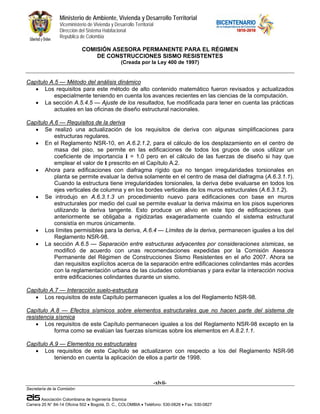 Ministerio de Ambiente, Vivienda y Desarrollo Territorial
                 Viceministerio de Vivienda y Desarrollo Territorial
                 Dirección del Sistema Habitacional
                 República de Colombia

                             COMISIÓN ASESORA PERMANENTE PARA EL RÉGIMEN
                                 DE CONSTRUCCIONES SISMO RESISTENTES
                                                  (Creada por la Ley 400 de 1997)


Capítulo A.5 — Método del análisis dinámico
   • Los requisitos para este método de alto contenido matemático fueron revisados y actualizados
           especialmente teniendo en cuenta los avances recientes en las ciencias de la computación.
   • La sección A.5.4.5 — Ajuste de los resultados, fue modificada para tener en cuenta las prácticas
           actuales en las oficinas de diseño estructural nacionales.

Capítulo A.6 — Requisitos de la deriva
   • Se realizó una actualización de los requisitos de deriva con algunas simplificaciones para
           estructuras regulares.
   • En el Reglamento NSR-10, en A.6.2.1.2, para el cálculo de los desplazamiento en el centro de
           masa del piso, se permite en las edificaciones de todos los grupos de usos utilizar un
           coeficiente de importancia I = 1.0 pero en el cálculo de las fuerzas de diseño si hay que
           emplear el valor de I prescrito en el Capítulo A.2.
   • Ahora para edificaciones con diafragma rígido que no tengan irregularidades torsionales en
           planta se permite evaluar la deriva solamente en el centro de masa del diafragma (A.6.3.1.1).
           Cuando la estructura tiene irregularidades torsionales, la deriva debe evaluarse en todos los
           ejes verticales de columna y en los bordes verticales de los muros estructurales (A.6.3.1.2).
   • Se introdujo en A.6.3.1.3 un procedimiento nuevo para edificaciones con base en muros
           estructurales por medio del cual se permite evaluar la deriva máxima en los pisos superiores
           utilizando la deriva tangente. Esto produce un alivio en este tipo de edificaciones que
           anteriormente se obligaba a rigidizarlas exageradamente cuando el sistema estructural
           consistía en muros únicamente.
   • Los límites permisibles para la deriva, A.6.4 — Límites de la deriva, permanecen iguales a los del
           Reglamento NSR-98.
   • La sección A.6.5 — Separación entre estructuras adyacentes por consideraciones sísmicas, se
           modificó de acuerdo con unas recomendaciones expedidas por la Comisión Asesora
           Permanente del Régimen de Construcciones Sismo Resistentes en el año 2007. Ahora se
           dan requisitos explícitos acerca de la separación entre edificaciones colindantes más acordes
           con la reglamentación urbana de las ciudades colombianas y para evitar la interacción nociva
           entre edificaciones colindantes durante un sismo.

Capítulo A.7 — Interacción suelo-estructura
   • Los requisitos de este Capítulo permanecen iguales a los del Reglamento NSR-98.

Capítulo A.8 — Efectos sísmicos sobre elementos estructurales que no hacen parte del sistema de
resistencia sísmica
    • Los requisitos de este Capítulo permanecen iguales a los del Reglamento NSR-98 excepto en la
           forma como se evalúan las fuerzas sísmicas sobre los elementos en A.8.2.1.1.

Capítulo A.9 — Elementos no estructurales
   • Los requisitos de este Capítulo se actualizaron con respecto a los del Reglamento NSR-98
           teniendo en cuenta la aplicación de ellos a partir de 1998.



                                                                       -xlvii-
Secretaría de la Comisión:

        Asociación Colombiana de Ingeniería Sísmica
Carrera 20 N° 84-14 Oficina 502 • Bogotá, D. C., COLOMBIA • Teléfono: 530-0826 • Fax: 530-0827
 