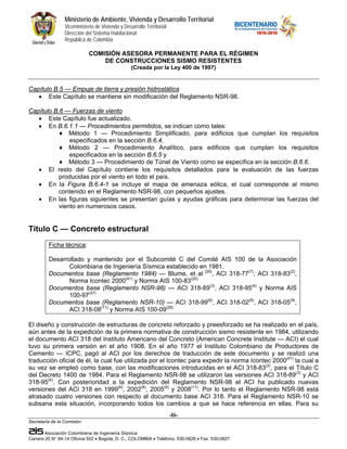 Ministerio de Ambiente, Vivienda y Desarrollo Territorial
                 Viceministerio de Vivienda y Desarrollo Territorial
                 Dirección del Sistema Habitacional
                 República de Colombia

                             COMISIÓN ASESORA PERMANENTE PARA EL RÉGIMEN
                                 DE CONSTRUCCIONES SISMO RESISTENTES
                                                  (Creada por la Ley 400 de 1997)


Capítulo B.5 — Empuje de tierra y presión hidrostática
   • Este Capítulo se mantiene sin modificación del Reglamento NSR-98.

Capítulo B.6 — Fuerzas de viento
   • Este Capítulo fue actualizado.
   • En B.6.1.1 — Procedimientos permitidos, se indican como tales:
           ♦ Método 1 — Procedimiento Simplificado, para edificios que cumplan los requisitos
               especificados en la sección B.6.4,
           ♦ Método 2 — Procedimiento Analítico, para edificios que cumplan los requisitos
               especificados en la sección B.6.5 y
           ♦ Método 3 — Procedimiento de Túnel de Viento como se especifica en la sección B.6.6.
   • El resto del Capítulo contiene los requisitos detallados para la evaluación de las fuerzas
           producidas por el viento en todo el país.
   • En la Figura B.6.4-1 se incluye el mapa de amenaza eólica, el cual corresponde al mismo
           contenido en el Reglamento NSR-98, con pequeños ajustes.
   • En las figuras siguientes se presentan guías y ayudas gráficas para determinar las fuerzas del
           viento en numerosos casos.


Título C — Concreto estructural
         Ficha técnica:

         Desarrollado y mantenido por el Subcomité C del Comité AIS 100 de la Asociación
                Colombiana de Ingeniería Sísmica establecido en 1981.
         Documentos base (Reglamento 1984) — Blume, et al (29), ACI 318-77(7), ACI 318-83(2),
                Norma Icontec 2000(41) y Norma AIS 100-83(25)
         Documentos base (Reglamento NSR-98) — ACI 318-89(3), ACI 318-95(4) y Norma AIS
                100-97(27)
         Documentos base (Reglamento NSR-10) — ACI 318-99(6), ACI 318-02(8), ACI 318-05(9),
                ACI 318-08(11) y Norma AIS 100-09(28)

El diseño y construcción de estructuras de concreto reforzado y preesforzado se ha realizado en el país,
aún antes de la expedición de la primera normativa de construcción sismo resistente en 1984, utilizando
el documento ACI 318 del Instituto Americano del Concreto (American Concrete Institute — ACI) el cual
tuvo su primera versión en el año 1908. En el año 1977 el Instituto Colombiano de Productores de
Cemento — ICPC, pagó al ACI por los derechos de traducción de este documento y se realizó una
traducción oficial de él, la cual fue utilizada por el Icontec para expedir la norma Icontec 2000(41) la cual a
su vez se empleó como base, con las modificaciones introducidas en el ACI 318-83(2), para el Título C
del Decreto 1400 de 1984. Para el Reglamento NSR-98 se utilizaron las versiones ACI 318-89(3) y ACI
318-95(4). Con posterioridad a la expedición del Reglamento NSR-98 el ACI ha publicado nuevas
versiones del ACI 318 en 1999(6), 2002(8), 2005(9) y 2008(11). Por lo tanto el Reglamento NSR-98 está
atrasado cuatro versiones con respecto al documento base ACI 318. Para el Reglamento NSR-10 se
subsana esta situación, incorporando todos los cambios a que se hace referencia en ellas. Para su
                                                                       -lii-
Secretaría de la Comisión:

        Asociación Colombiana de Ingeniería Sísmica
Carrera 20 N° 84-14 Oficina 502 • Bogotá, D. C., COLOMBIA • Teléfono: 530-0826 • Fax: 530-0827
 
