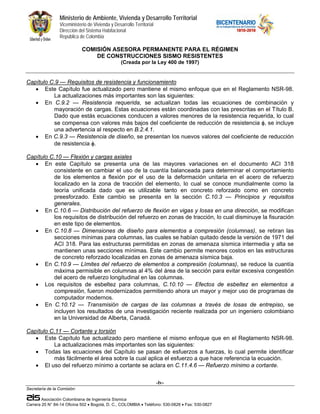 Ministerio de Ambiente, Vivienda y Desarrollo Territorial
                 Viceministerio de Vivienda y Desarrollo Territorial
                 Dirección del Sistema Habitacional
                 República de Colombia

                             COMISIÓN ASESORA PERMANENTE PARA EL RÉGIMEN
                                 DE CONSTRUCCIONES SISMO RESISTENTES
                                                  (Creada por la Ley 400 de 1997)


Capítulo C.9 — Requisitos de resistencia y funcionamiento
   • Este Capítulo fue actualizado pero mantiene el mismo enfoque que en el Reglamento NSR-98.
          La actualizaciones más importantes son las siguientes:
   • En C.9.2 — Resistencia requerida, se actualizan todas las ecuaciones de combinación y
          mayoración de cargas. Estas ecuaciones están coordinadas con las prescritas en el Título B.
          Dado que estás ecuaciones conducen a valores menores de la resistencia requerida, lo cual
          se compensa con valores más bajos del coeficiente de reducción de resistencia φ, se incluye
          una advertencia al respecto en B.2.4.1.
   • En C.9.3 — Resistencia de diseño, se presentan los nuevos valores del coeficiente de reducción
          de resistencia φ.

Capítulo C.10 — Flexión y cargas axiales
   • En este Capítulo se presenta una de las mayores variaciones en el documento ACI 318
          consistente en cambiar el uso de la cuantía balanceada para determinar el comportamiento
          de los elementos a flexión por el uso de la deformación unitaria en el acero de refuerzo
          localizado en la zona de tracción del elemento, lo cual se conoce mundialmente como la
          teoría unificada dado que es utilizable tanto en concreto reforzado como en concreto
          preesforzado. Este cambio se presenta en la sección C.10.3 — Principios y requisitos
          generales.
   • En C.10.6 — Distribución del refuerzo de flexión en vigas y losas en una dirección, se modifican
          los requisitos de distribución del refuerzo en zonas de tracción, lo cual disminuye la fisuración
          en este tipo de elementos.
   • En C.10.8 — Dimensiones de diseño para elementos a compresión (columnas), se retiran las
          secciones mínimas para columnas, las cuales se habían quitado desde la versión de 1971 del
          ACI 318. Para las estructuras permitidas en zonas de amenaza sísmica intermedia y alta se
          mantienen unas secciones mínimas. Este cambio permite menores costos en las estructuras
          de concreto reforzado localizadas en zonas de amenaza sísmica baja.
   • En C.10.9 — Límites del refuerzo de elementos a compresión (columnas), se reduce la cuantía
          máxima permisible en columnas al 4% del área de la sección para evitar excesiva congestión
          del acero de refuerzo longitudinal en las columnas.
   • Los requisitos de esbeltez para columnas, C.10.10 — Efectos de esbeltez en elementos a
          compresión, fueron modernizados permitiendo ahora un mayor y mejor uso de programas de
          computador modernos.
   • En C.10.12 — Transmisión de cargas de las columnas a través de losas de entrepiso, se
          incluyen los resultados de una investigación reciente realizada por un ingeniero colombiano
          en la Universidad de Alberta, Canadá.

Capítulo C.11 — Cortante y torsión
   • Este Capítulo fue actualizado pero mantiene el mismo enfoque que en el Reglamento NSR-98.
          La actualizaciones más importantes son las siguientes:
   • Todas las ecuaciones del Capítulo se pasan de esfuerzos a fuerzas, lo cual permite identificar
          más fácilmente el área sobre la cual aplica el esfuerzo a que hace referencia la ecuación.
   • El uso del refuerzo mínimo a cortante se aclara en C.11.4.6 — Refuerzo mínimo a cortante.

                                                                       -lv-
Secretaría de la Comisión:

        Asociación Colombiana de Ingeniería Sísmica
Carrera 20 N° 84-14 Oficina 502 • Bogotá, D. C., COLOMBIA • Teléfono: 530-0826 • Fax: 530-0827
 