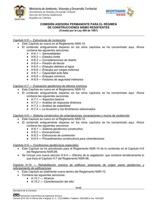 Ministerio de Ambiente, Vivienda y Desarrollo Territorial
                 Viceministerio de Vivienda y Desarrollo Territorial
                 Dirección del Sistema Habitacional
                 República de Colombia

                             COMISIÓN ASESORA PERMANENTE PARA EL RÉGIMEN
                                 DE CONSTRUCCIONES SISMO RESISTENTES
                                                  (Creada por la Ley 400 de 1997)


Capítulo H.6 — Estructuras de contención
   • Este Capítulo es nuevo en el Reglamento NSR-10.
   • El contenido antiguamente disperso en los otros capítulos se ha concentrado aquí. Ahora
          contiene las siguientes secciones:
           ♦ H.6.1 — Generalidades
           ♦ H.6.2 — Estados límite
           ♦ H.6.3 — Consideraciones de diseño
           ♦ H.6.4 — Presión de tierras
           ♦ H.6.5 — Empujes debidos al agua
           ♦ H.6.6 — Empujes por cargas externas
           ♦ H.6.7 — Capacidad ante falla
           ♦ H.6.8 — Empujes sísmicos
           ♦ H.6.9 — Factores de seguridad indirectos

Capítulo H.7 — Evaluación geotécnica de efectos sísmicos
   • Este Capítulo es nuevo en el Reglamento NSR-10.
   • El contenido antiguamente disperso en los otros capítulos se ha concentrado aquí. Ahora
          contiene las siguientes secciones:
           ♦ H.7.1 — Aspectos básicos
           ♦ H.7.2 — Análisis de respuesta dinámica
           ♦ H.7.3 — Análisis de estabilidad
           ♦ H.7.4 — La licuación y los fenómenos relacionados

Capítulo H.8 — Sistema constructivo de cimentaciones, excavaciones y muros de contención
   • Este Capítulo es nuevo en el Reglamento NSR-10.
   • El contenido antiguamente disperso en los otros capítulos se ha concentrado aquí. Ahora
          contiene las siguientes secciones:
           ♦ H.8.1 — Sistema geotécnico constructivo
           ♦ H.8.2 — Excavaciones
           ♦ H.8.3 — Estructuras de contención
           ♦ H.8.4 — Procedimientos constructivos para cimentaciones

Capítulo H.9 — Condiciones geotécnicas especiales
   • Este Capítulo se ha actualizado para el Reglamento NSR-10 de lo contenido en el Capítulo H.6
          del Reglamento NSR-98.
   • Se incluye una nueva sección H.9.4 — Efectos de la vegetación, que contiene temáticamente lo
          que traía el Capítulo H.7 del Reglamento NSR-98.

Capítulo H.10 — Rehabilitación sísmica de edificios: amenazas de origen sismo geotécnico y
reforzamiento de edificaciones
    • Este Capítulo es totalmente nuevo dentro del Reglamento NSR-10.
    • Contiene las siguientes secciones:
          ♦ H.10.1 — Alcance
          ♦ H.10.2 — Caracterización del sitio

                                                                       -lxxii-
Secretaría de la Comisión:

        Asociación Colombiana de Ingeniería Sísmica
Carrera 20 N° 84-14 Oficina 502 • Bogotá, D. C., COLOMBIA • Teléfono: 530-0826 • Fax: 530-0827
 