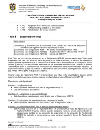 Ministerio de Ambiente, Vivienda y Desarrollo Territorial
                  Viceministerio de Vivienda y Desarrollo Territorial
                  Dirección del Sistema Habitacional
                  República de Colombia

                              COMISIÓN ASESORA PERMANENTE PARA EL RÉGIMEN
                                  DE CONSTRUCCIONES SISMO RESISTENTES
                                                   (Creada por la Ley 400 de 1997)


              ♦     H.10.3 — Mitigación de las amenazas sísmicas del sitio
              ♦     H.10.4 — Reforzamiento y rigidez de la cimentación
              ♦     H.10.5 — Rehabilitación del suelo y cimientos


Título I — Supervisión técnica
         Ficha técnica:

         Desarrollado y mantenido por el Subcomité I del Comité AIS 100 de la Asociación
                Colombiana de Ingeniería Sísmica establecido en 1997.
         Documentos base (Reglamento 1984) — No existía en el Reglamento de 1984
         Documentos base (Reglamento NSR-98) — Reglamento 1984(45) y Norma AIS 100-97(27)
         Documentos base (Reglamento NSR-10) — Norma AIS 100-09(28)

Este Título se introdujo por primera vez en el Reglamento NSR-98 pues no existía este Título en el
Reglamento de 1984. No obstante, en el Reglamento de 1984 se introdujo el término de Supervisión
Técnica para la vigilancia de que la construcción se lleve a cabo de acuerdo con lo consignado en los
diseños y planos y con las calidades adecuadas de los materiales de construcción. Se evitó el término
“Interventoría” dada la connotación de fiscalización de dineros que tiene dentro del medio nacional. La
Supervisión Técnica puede ser parte de la Interventoría, pero únicamente es obligatoria de acuerdo a la
Ley 400 de 1997 la parte de Supervisión Técnica.

Para la versión del Reglamento NSR-10 el contenido de este Título se ha actualizado de acuerdo con la
experiencia de la supervisión técnica realizada en el país bajo el uso del Reglamento NSR-98.

El contenido está dividido así:

Capítulo I.1 — Generalidades
   • Este Capítulo se ha actualizado para el Reglamento NSR-10.
   • Las definiciones se actualizaron.

Capítulo I.2 — Alcance de la supervisión técnica
   • Este Capítulo se ha actualizado y coordinado para el Reglamento NSR-10.

Capítulo I.3 — Idoneidad del supervisor técnico y su personal auxiliar
   • Este Capítulo se ha actualizado y coordinado para el Reglamento NSR-10.

Capítulo I.4 — Recomendaciones para el ejercicio de la supervisión técnica
   • Este Capítulo es nuevo en el Reglamento NSR-10. El material fue traído del Apéndice I-A del
           Reglamento NSR-98 donde no tenía carácter obligatorio y era una simple recomendación sin
           obligatoriedad jurídica en su aplicación. La experiencia de la aplicación del Reglamento
           NSR-98 ha indicado la conveniencia de darle carácter obligatorio dentro del Reglamento
           NSR-10.
                                                                    -lxxiii-
Secretaría de la Comisión:

        Asociación Colombiana de Ingeniería Sísmica
Carrera 20 N° 84-14 Oficina 502 • Bogotá, D. C., COLOMBIA • Teléfono: 530-0826 • Fax: 530-0827
 