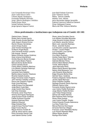 Prefacio


Luís Fernando Restrepo Vélez                  Juan Raúl Solarte Guerrero
Juan Carlos Reyes Ortiz                       Juan Tamasco Torres
Urbano Ripoll Rodríguez                       Pedro Theran Cabello
Fernando Robledo Hurtado                      Andrés Toro Henao
Jorge Alberto Rodríguez Ordóñez               Jairo Hernando Upegui Jaramillo
Daniel Rojas Mora                             Gabriel Francisco Valencia Clement
Ismael Santana Santana                        Cesar Velásquez Cuevas
Jorge Ignacio Segura Franco                   María del Pilar Velazco Bolaños


   Otros profesionales e instituciones que trabajaron con el Comité AIS 100:

Gabriel Acero Salazar                         Álvaro Jaime González García
Rubén Darío Acosta García                     Luís Alfredo González Morantes
Hugo Ernesto Acosta Martínez                  Jorge Eduardo Hurtado Gómez
José Joaquín Álvarez Enciso                   Luís Alberto Jaramillo Gómez
Ramón Álvarez Hernández                       Mario León Jaramillo Restrepo
Javier Amaya Suárez                           Álvaro Jaramillo Suárez
José Vicente Amórtegui Gil                    Luís Eduardo Laverde Leguízamo
Guillermo Ángel Reyes                         Arcésio Lizcano Peláez
Juan Fernando Arango Londoño                  Luz Consuelo Luna Carrillo
Iván Arango Herrera                           Antonio Magallón
Nelson Eduardo Arango Gutiérrez               Cruz Marín Guerrero
Gizel Jimena Ávila Moreno                     Andrés Felipe Marín Taborda
Andrés Mauricio Bernal Zuluaga                Oscar Eduardo Melo Rico
Juan Carlos Botero Palacio                    Gabriela Méndez Flórez
Manuel Alonso Builes Brand                    Antonio Maria Merlano Rivera
Carlos Caicedo Douat                          Tomás Molina Muñoz
Carlos Albero Calderón Martínez               Jaime Moncada Pérez
Luís Alfredo Camargo Patarroyo                Wilson Electo Moreno Bermúdez
Ana Campos García                             Nelson Arlet Mosquera Toro
Leonardo Cano Saldaña                         Julio Eduardo Moya Barrios
Martha Liliana Carreño Tibaduiza              Edgar Eduardo Muñoz Díaz
Ricardo Castaño Suárez                        Germán Nava Gutiérrez
Diego Fernando Castro Pulgarín                Federico Alejandro Núñez Moreno
John Harrison Ceballos Jiménez                Jacobo Ojeda Moncayo
Oscar Iván Chaparro Fajardo                   Oscar Ordóñez Casallas
Hugo Coral Moncayo                            Santiago Eduardo Osorio Ramírez
Jorge Enrique Cruz Benedetti                  Wilfredo Ospina Uribe
Jorge Mario Cueto Baiz                        Fernando Andrés Ospina Lema
Jorge Camilo Díaz García                      Juan Carlos Padilla Rodríguez
Iván Díaz Granados                            Jorge Alberto Padilla Romero
Fernando Javier Díaz Parra                    Juan Felipe Pareja Arango
Antonio Domínguez Rodríguez                   Gilmar Iván Patiño Barrera
Jorge Enrique Durán Gutiérrez                 Elkin Rolando Peña Verdugo
Fabián Echeverri Escobar                      Álvaro Pérez Arango
Augusto Espinosa Silva                        Juan Carlos Posada Giraldo
Argemiro Esquivel                             Carlos Eduardo Poveda Salamanca
Diego Estrada Páez                            Luz Dary Pulido Cruz
Jorge Enrique Flechas Forero                  Manuel Ramírez Domínguez
Edgar Forero Muñoz                            Armando Ramírez Villegas
Miguel Antonio Franklin M                     Francisco Javier Rebolledo Muñoz
José de Jesús García López                    Luís Horacio Restrepo Mejía
Plinio Fernando Garzón Leal                   Wilson Reyes Álvarez
José Gabriel Gómez Cortés                     Rodrigo Ríos Patiño



                                    lxxxiii
 