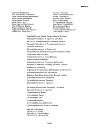 Prefacio


Gabriel Rivillas Salcedo                               Mauricio Toro Acosta
Juan Pablo Robles Castellanos                          Mario Camilo Torres Suárez
Edgar Eduardo Rodríguez Granados                       William Tovar Segura
Jesús Enrique Rojas Ochoa                              Augusto Trujillo Acevedo
Diana Marcela Rubiano                                  Jairo Uribe Escamilla
Jaime Rudas Lleras                                     Doralba Valencia Restrepo
Daniel Mauricio Ruiz Valencia                          Juan Camilo Velandia Grillo
Ricardo Sánchez Bogotá                                 Bernardo Viecco Quiroz
Diego Sánchez de Guzmán                                Germán Villafañe Ricci
Jorge Alfredo Santander Palacios                       Luís Eduardo Yamín Lacouture
Maria Cecilia Sierra Bonilla                           Carlos Zapata Cantor

                  Alcaldía Mayor de Bogotá, Cuerpo Oficial de Bomberos
                  Asociación Colombiana de Ingeniería Estructural
                  Asociación de Ingenieros Estructurales de Antioquia
                  Asociación Colombiana de Productores de Concreto
                  Cementos Mexicanos
                  Cámara Colombiana de la Construcción
                  Dirección Nacional de Prevención y Atención de Desastres
                  Gobernación Valle del Cauca
                  Instituto Colombiano de Norma Técnicas
                  Instituto Geológico de Minas
                  Instituto Colombiano de Productores de Cemento
                  Ministerio de Ambiente, Vivienda y Desarrollo Territorial
                  Ministerio de Transporte
                  Organización Iberoamericana de Protección contra Incendios
                  Presidencia de la República de Colombia
                  Seccional Colombiana del American Concrete Institute
                  Sociedad Colombiana de Arquitectos
                  Sociedad Colombiana de Geotecnia
                  Sociedad Colombiana de Ingenieros

                  Escuela de Administración ,Finanzas y Tecnología
                  Escuela Colombiana de Ingeniería
                  Universidad de los Andes
                  Universidad del Cauca
                  Universidad del Valle
                  Universidad Javeriana
                  Universidad Nacional de Colombia
                  Universidad Francisco de Paula Santander

                  Edición y Secretaría:
                  Leticia Reyes Gómez.
                  Diana Lucia Campos Robayo
                  Mercedes Arciniegas Ovalle



                                              lxxxiv
 