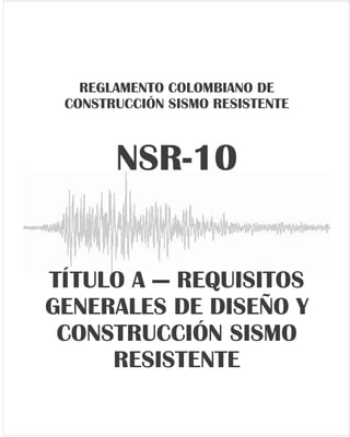 14 DIARIO OFICIAL
Edición 47.663
Viernes 26 de marzo de 2010
39
(30) British Standards Institution — BSI, 1991, British Standard BS-8118 - Part I - Structural Use of Aluminum —
Design Code, BSI, London, UK.
(31) Congreso de la República, 1997, Ley 400 de 1997 — Por medio de la cual se adoptan requisitos para
construcción sismo resistente, Bogotá, Colombia.
(32) Englekirk, R. E., y G. C. Hart, 1982, Earthquake Design of Concrete Masonry Buildings, Prentice-Hall,
Englewood Cliffs NJ., USA.
(33) European Committee for Standardization — CEN, 2005, Eurocode 8: Design provisions for earthquake
resistance of structures - ENV 1998-1-1, Brussels, Belgium, 276 p.
(34) European Committee for Standardization — CEN, 2005, Eurocode 9: Design of aluminum structures - ENV
1999-1-1, Brussels, Belgium
(35) Federal Emergency Management Agency — FEMA, 1994, NEHRP Recommended Provisions for the
Development of Seismic Regulations for New Buildings (FEMA 222) - 1994 Edition, and Commentary,
Earthquake Hazard Reduction Series N° 222A, Building Seismic Safety Council, Washington, DC, USA.
(36) Federal Emergency Management Agency — FEMA, 2006, NEHRP Recommended Provisions for the
Development of Seismic Regulations for New Buildings and Other Structures (FEMA 450) - 2006 Edition,
and Commentary, Earthquake Hazard Reduction Series N° 450, Building Seismic Safety Council,
Washington, DC, USA, 385 p.
(37) Fedestructuras, 1977, Código de Construcciones Metálicas Fedestructuras, Federación Colombiana de
Fabricantes de Estructuras Metálicas, Bogotá.
(38) International Conference of Building Officials — ICBO, 1979, Uniform Building Code - UBC-79, ICBO, Whittier,
CA, USA, 734 p.
(39) International Conference of Building Officials — ICBO, 1997, UBC - Uniform Building Code - 1997 Edition,
Whittier, CA, USA, 3 Vol.
(40) International Code Council — ICC, 2009, International Building Code — IBC — 2009, Country Club Hills, IL,
USA.
(41) Instituto Colombiano de Normas Técnicas — ICONTEC, 1983, Código Colombiano de Estructuras de
Hormigón Armado, Norma Icontec-2000, Bogotá, Colombia.
(42) Instituto Colombiano de Normas Técnicas — ICONTEC, 1984, Código Colombiano de Construcciones
Metálicas - Norma Icontec-2001, Bogotá, Colombia.
(43) Junta del Acuerdo de Cartagena, Pacto Andino, 1984, Manual de Diseño para Maderas del Grupo Andino, 3a
Edición, Proyectos Andinos de Desarrollo Tecnológico en el Área de Recursos Forestales Tropicales,
PADT-REFORT, Lima, Perú, 597 p.
(44) Ministerio de Desarrollo Económico, 1998, Decreto 33 de 1998, por medio del cual se adopta el Reglamento
Colombiano de Construcción Sismo Resistente NSR-98, Bogotá, Colombia, 4 Vol.
40
(45) Ministerio de Obras Públicas y Transporte — MOPT, 1984, Decreto 1400 de Junio 7 de 1984 — Código
Colombiano de Construcciones Sismo Resistentes, Bogotá, Colombia
(46) Structural Engineers Association of California — SEAOC, 1974, Recommended Lateral Force Requirements
and Commentary, 3rd
Edition, SEAOC Seismology Committee, San Francisco, CA., USA.
(47) Structural Engineers Association of California — SEAOC, 1996, Recommended Lateral Force Requirements
and Commentary, 5th
Edition, SEAOC Seismology Committee, San Francisco, CA., USA.
(48) Structural Engineers Association of California — SEAOC, 1999, Recommended Lateral Force Requirements
and Commentary, 7th
Edition, SEAOC Seismology Committee, San Francisco, CA., USA.
(49) Universidad de los Andes, 1985, Anteproyecto de Código de Edificaciones de Bogotá, Departamento de
Ingeniería Civil, Facultad de Ingeniería, Universidad de los Andes, Bogotá.
(50) Yamín, L. E., L. E. Garcia, J. Galeano, y G. Reyes, 1993, Estudio del Comportamiento Sísmico de Muros de
Mampostería Confinada y Recomendaciones pare el Diseño, Universidad de los Andes, Bogotà, Colombia,
24 p.
REGLAMENTO COLOMBIANO DE
CONSTRUCCIÓN SISMO RESISTENTE
NSR-10
TÍTULO A — REQUISITOS
GENERALES DE DISEÑO Y
CONSTRUCCIÓN SISMO
RESISTENTE
A-1
TÍTULO A
REQUISITOS GENERALES DE DISEÑO Y
CONSTRUCCIÓN SISMO RESISTENTE
CAPÍTULO A.1
INTRODUCCIÓN
A.1.1 — NORMAS SISMO RESISTENTES COLOMBIANAS
A.1.1.1 — El diseño, construcción y supervisión técnica de edificaciones en el territorio de la República de Colombia
debe someterse a los criterios y requisitos mínimos que se establecen en la Normas Sismo Resistentes Colombianas,
las cuales comprenden:
(a) La Ley 400 de 1997,
(b) La Ley 1229 de 2008,
(c) El presente Reglamento Colombiano de Construcciones Sismo Resistentes, NSR-10, y
(d) Las resoluciones expedidas por la “Comisión Asesora Permanente del Régimen de Construcciones Sismo
Resistentes” del Gobierno Nacional, adscrita al Ministerio de Ambiente, Vivienda y Desarrollo Territorial, y
creada por el Artículo 39 de la Ley 400 de 1997.
A.1.2 — ORGANIZACIÓN DEL PRESENTE REGLAMENTO
A.1.2.1 — TEMARIO — El presente Reglamento Colombiano de Construcciones Sismo Resistentes, NSR-10, está
dividido temáticamente en los siguientes Títulos, de acuerdo con lo prescrito en el Artículo 47 de la Ley 400 de 1997,
así:
TÍTULO A — Requisitos generales de diseño y construcción sismo resistente
TÍTULO B — Cargas
TÍTULO C — Concreto estructural
TÍTULO D — Mampostería estructural
TÍTULO E — Casas de uno y dos pisos
TÍTULO F — Estructuras metálicas
TÍTULO G — Estructuras de madera y Estructuras de guadua
TÍTULO H — Estudios geotécnicos
TÍTULO I — Supervisión técnica
TÍTULO J — Requisitos de protección contra el fuego en edificaciones
TÍTULO K — Otros requisitos complementarios
A.1.2.2 — OBJETO — El presente Reglamento de Construcciones Sismo Resistentes, NSR-10, tiene por objeto:
A.1.2.2.1 — Reducir a un mínimo el riesgo de la pérdida de vidas humanas, y defender en lo posible el
patrimonio del Estado y de los ciudadanos.
 