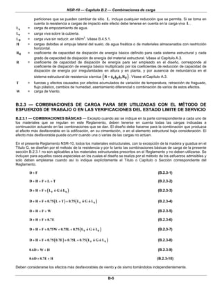 NSR-10 — Capítulo B.2 — Combinaciones de carga
B-5
particiones que se pueden cambiar de sitio. L incluye cualquier reducción que se permita. Si se toma en
cuenta la resistencia a cargas de impacto este efecto debe tenerse en cuenta en la carga viva L .
eL = carga de empozamiento de agua.
rL = carga viva sobre la cubierta.
0L = carga viva sin reducir, en kN/m2
. Véase B.4.5.1.
H = cargas debidas al empuje lateral del suelo, de agua freática o de materiales almacenados con restricción
horizontal.
0R = coeficiente de capacidad de disipación de energía básico definido para cada sistema estructural y cada
grado de capacidad de disipación de energía del material estructural. Véase el Capítulo A.3.
R = coeficiente de capacidad de disipación de energía para ser empleado en el diseño, corresponde al
coeficiente de disipación de energía básico multiplicado por los coeficientes de reducción de capacidad de
disipación de energía por irregularidades en altura y en planta, y por ausencia de redundancia en el
sistema estructural de resistencia sísmica ( )a p r 0R R= φ φ φ . Véase el Capítulo A.3.
T = fuerzas y efectos causados por efectos acumulados de variación de temperatura, retracción de fraguado,
flujo plástico, cambios de humedad, asentamiento diferencial o combinación de varios de estos efectos.
W = carga de Viento.
B.2.3 — COMBINACIONES DE CARGA PARA SER UTILIZADAS CON EL MÉTODO DE
ESFUERZOS DE TRABAJO O EN LAS VERIFICACIONES DEL ESTADO LIMITE DE SERVICIO
B.2.3.1 — COMBINACIONES BÁSICAS — Excepto cuando así se indique en la parte correspondiente a cada uno de
los materiales que se regulan en este Reglamento, deben tenerse en cuenta todas las cargas indicadas a
continuación actuando en las combinaciones que se dan. El diseño debe hacerse para la combinación que produzca
el efecto más desfavorable en la edificación, en su cimentación, o en el elemento estructural bajo consideración. El
efecto más desfavorable puede ocurrir cuando una o varias de las cargas no actúen.
En el presente Reglamento NSR-10, todos los materiales estructurales, con la excepción de la madera y guadua en el
Título G, se diseñan por el método de la resistencia y por lo tanto las combinaciones básicas de carga de la presente
sección B.2.3.1 no son aplicables a los materiales estructurales prescritos en el Reglamento y no deben utilizarse. Se
incluyen para aquellos casos especiales en los cuales el diseño se realiza por el método de los esfuerzos admisibles y
solo deben emplearse cuando así lo indique explícitamente el Título o Capítulo o Sección correspondiente del
Reglamento.
D F+ (B.2.3-1)
D H F L T+ + + + (B.2.3-2)
( )r eD H F L ó G ó L+ + + (B.2.3-3)
( ) ( )r eD H F 0.75 L T 0.75 L ó G ó L+ + + + + (B.2.3-4)
D H F W+ + + (B.2.3-5)
D H F 0.7E+ + + (B.2.3-6)
( )r eD H F 0.75W 0.75L 0.75 L ó G ó L+ + + + + (B.2.3-7)
( ) ( )r eD H F 0.75 0.7E 0.75L 0.75 L ó G ó L+ + + + + (B.2.3-8)
0.6D W H+ + (B.2.3-9)
0.6D 0.7E H+ + (B.2.3-10)
Deben considerarse los efectos más desfavorables de viento y de sismo tomándolos independientemente.
 
