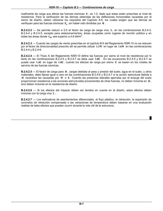 NSR-10 — Capítulo B.2 — Combinaciones de carga
B-7
coeficiente de carga que afecta las fuerzas sísmicas E , es 1.0, dado que estas están prescritas al nivel de
resistencia. Para la verificación de las derivas obtenidas de las deflexiones horizontales causadas por el
sismo de diseño, deben utilizarse los requisitos del Capítulo A.6, los cuales exigen que las derivas se
verifiquen para las fuerzas sísmicas sF , sin haber sido divididas por R .
B.2.4.2.2 — Se permite reducir a 0.5 el factor de carga de carga viva, L, en las combinaciones B.2.4-3,
B.2.4-4 y B.2.4-5, excepto para estacionamientos, áreas ocupadas como lugares de reunión pública y en
todas las áreas donde 0L sea superior a 4.8 kN/m2
.
B.2.4.2.3 — Cuando las cargas de viento prescritas en el capítulo B.6 del Reglamento NSR-10 no se reducen
por el factor de direccionalidad prescrito allí se permite utilizar 1.3W en lugar de 1.6W en las combinaciones
B.2.4-4 y B.2.4-6.
B.2.4.2.4 — El Título A del Reglamento NSR-10 define las fuerzas por sismo al nivel de resistencia por lo
tanto en las combinaciones B.2.4-5 y B.2.4-7 se debe usar 1.0E . En las ecuaciones B.2.4-5 y B.2.4-7 se
puede usar 1.4E en lugar de 1.0E , cuando los efectos de carga por sismo E se basen en los niveles de
servicio de las fuerzas sísmicas.
B.2.4.2.5 — El factor de carga para H , cargas debidas al peso y presión del suelo, agua en el suelo, u otros
materiales, debe fijarse igual a cero en las combinaciones B.2.4-6 y B.2.4-7 si la acción estructural debida a
H neutraliza las causadas por W o E . Cuando las presiones laterales ejercidas por el empuje del suelo
proporcionan resistencia a las acciones estructurales provenientes de otras fuerzas, no deben incluirse en H ,
sino deben incluirse en la resistencia de diseño.
B.2.4.2.6 — Si los efectos del impacto deben ser tenidos en cuenta en el diseño, estos efectos deben
incluirse con la carga viva L .
B.2.4.2.7 — Los estimativos de asentamientos diferenciales, el flujo plástico, la retracción, la expansión de
concretos de retracción compensada o las variaciones de temperatura deben basarse en una evaluación
realista de tales efectos que puedan ocurrir durante la vida útil de la estructura.
█
 