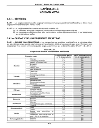 NSR-10 – Capítulo B.4 – Cargas vivas
B-15
CAPÍTULO B.4
CARGAS VIVAS
B.4.1 — DEFINICIÓN
B.4.1.1 — Las cargas vivas son aquellas cargas producidas por el uso y ocupación de la edificación y no deben incluir
cargas ambientales tales como viento y sismo.
B.4.1.2 — Las cargas vivas en las cubiertas son aquellas causadas por:
(a) Los materiales, equipos y trabajadores utilizados en el mantenimiento de la cubierta y
(b) Las causadas por objetos móviles, tales como materas u otros objetos decorativos, y por las personas
que tengan acceso a ellas.
B.4.2 — CARGAS VIVAS UNIFORMEMENTE REPARTIDAS
B.4.2.1 — CARGAS VIVAS REQUERIDAS — Las cargas vivas que se utilicen en el diseño de la estructura deben
ser las máximas cargas que se espera ocurran en la edificación debido al uso que ésta va a tener. En ningún caso
estas cargas vivas pueden ser menores que las cargas vivas mínimas que se dan en las tablas B.4.2.1-1 y B.4.2.1-2.
Tabla B.4.2.1-1
Cargas vivas mínimas uniformemente distribuidas
Ocupación o uso
Carga uniforme (kN/m
2
)
m
2
de área en planta
Carga uniforme (kgf/m
2
)
m
2
de área en planta
Balcones 5.0 500
Corredores y escaleras 5.0 500
Silletería fija (fijada al piso) 3.0 300
Gimnasios 5.0 500
Vestíbulos 5.0 500
Silletería móvil 5.0 500
Áreas recreativas 5.0 500
Plataformas 5.0 500
Reunión
Escenarios 7.5 750
Corredores y escaleras 3.0 300
Oficinas 2.0 200Oficinas
Restaurantes 5.0 500
Salones de clase 2.0 200
Corredores y escaleras 5.0 500
Bibliotecas
Salones de lectura 2.0 200
Educativos
Estanterías 7.0 700
Industrias livianas 5.0 500
Fábricas
Industrias pesadas 10.0 1000
Cuartos de cirugía, laboratorios 4.0 400
Cuartos privados 2.0 200Institucional
Corredores y escaleras 5.0 500
Minorista 5.0 500
Comercio
Mayorista 6.0 600
Balcones 5.0 500
Cuartos privados y sus corredores 1.8 180Residencial
Escaleras 3.0 300
Liviano 6.0 600
Almacenamiento
Pesado 12.0 1200
Garajes para automóviles de
pasajeros
2.5 250
Garajes
Garajes para vehículos de carga de
hasta 2.000 kg de capacidad.
5.0 500
Graderías 5.0 500
Coliseos y Estadios
Escaleras 5.0 500
 