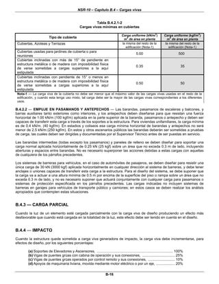 NSR-10 – Capítulo B.4 – Cargas vivas
B-16
Tabla B.4.2.1-2
Cargas vivas mínimas en cubiertas
Tipo de cubierta
Carga uniforme (kN/m
2
)
m2
de área en planta
Carga uniforme (kgf/m
2
)
m
2
de área en planta
Cubiertas, Azoteas y Terrazas la misma del resto de la
edificación (Nota-1)
la misma del resto de la
edificación (Nota-1)
Cubiertas usadas para jardines de cubierta o para
reuniones
5.00 500
Cubiertas inclinadas con más de 15° de pendiente en
estructura metálica o de madera con imposibilidad física
de verse sometidas a cargas superiores a la aquí
estipulada
0.35 35
Cubiertas inclinadas con pendiente de 15° o menos en
estructura metálica o de madera con imposibilidad física
de verse sometidas a cargas superiores a la aquí
estipulada
0.50 50
Nota-1 — La carga viva de la cubierta no debe ser menor que el máximo valor de las cargas vivas usadas en el resto de la
edificación, y cuando esta tenga uso mixto, tal carga debe ser la mayor de las cargas vivas correspondientes a los diferentes
usos.
B.4.2.2 — EMPUJE EN PASAMANOS Y ANTEPECHOS — Las barandas, pasamanos de escaleras y balcones, y
barras auxiliares tanto exteriores como interiores, y los antepechos deben diseñarse para que resistan una fuerza
horizontal de 1.00 kN/m (100 kgf/m) aplicada en la parte superior de la baranda, pasamanos o antepecho y deben ser
capaces de transferir esta carga a través de los soportes a la estructura. Para viviendas unifamiliares, la carga mínima
es de 0.4 kN/m. (40 kgf/m). En estadios y coliseos esa carga mínima horizontal de barandas y antepechos no será
menor de 2.5 kN/m (250 kgf/m). En estos y otros escenarios públicos las barandas deberán ser sometidas a pruebas
de carga, las cuales deben ser dirigidas y documentadas por el Supervisor Técnico antes de ser puestas en servicio.
Las barandas intermedias (todas excepto los pasamanos) y paneles de relleno se deben diseñar para soportar una
carga normal aplicada horizontalmente de 0.25 kN (25 kgf) sobre un área que no exceda 0.3 m de lado, incluyendo
aberturas y espacios entre barandas. No es necesario superponer las acciones debidas a estas cargas con aquellas
de cualquiera de los párrafos precedentes.
Los sistemas de barreras para vehículos, en el caso de automóviles de pasajeros, se deben diseñar para resistir una
única carga de 30 kN (3000 kgf) aplicada horizontalmente en cualquier dirección al sistema de barreras, y debe tener
anclajes o uniones capaces de transferir esta carga a la estructura. Para el diseño del sistema, se debe suponer que
la carga va a actuar a una altura mínima de 0.5 m por encima de la superficie del piso o rampa sobre un área que no
exceda 0.3 m de lado, y no es necesario suponer que actuará conjuntamente con cualquier carga para pasamanos o
sistemas de protección especificada en los párrafos precedentes. Las cargas indicadas no incluyen sistemas de
barreras en garajes para vehículos de transporte público y camiones; en estos casos se deben realizar los análisis
apropiados que contemplen estas situaciones.
B.4.3 — CARGA PARCIAL
Cuando la luz de un elemento esté cargada parcialmente con la carga viva de diseño produciendo un efecto más
desfavorable que cuando está cargada en la totalidad de la luz, este efecto debe ser tenido en cuenta en el diseño.
B.4.4 — IMPACTO
Cuando la estructura quede sometida a carga viva generadora de impacto, la carga viva debe incrementarse, para
efectos de diseño, por los siguientes porcentajes:
(a) Soportes de Elevadores y Ascensores, ............................................................................. 100%
(b) Vigas de puentes grúas con cabina de operación y sus conexiones, ................................. 25%
(c) Vigas de puentes grúas operados por control remoto y sus conexiones, ........................... 10%
(d) Apoyos de maquinaria liviana, movida mediante motor eléctrico o por un eje, ................... 20%
 