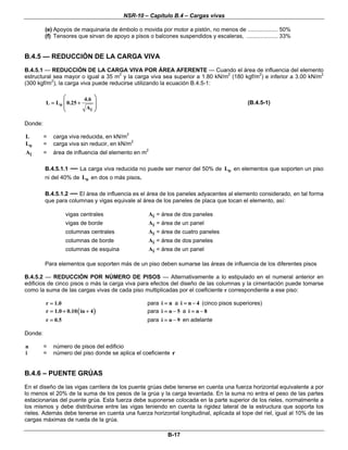 NSR-10 – Capítulo B.4 – Cargas vivas
B-17
(e) Apoyos de maquinaria de émbolo o movida por motor a pistón, no menos de ................... 50%
(f) Tensores que sirvan de apoyo a pisos o balcones suspendidos y escaleras, .................... 33%
B.4.5 — REDUCCIÓN DE LA CARGA VIVA
B.4.5.1 — REDUCCIÓN DE LA CARGA VIVA POR ÁREA AFERENTE — Cuando el área de influencia del elemento
estructural sea mayor o igual a 35 m2
y la carga viva sea superior a 1.80 kN/m2
(180 kgf/m2
) e inferior a 3.00 kN/m2
(300 kgf/m2
), la carga viva puede reducirse utilizando la ecuación B.4.5-1:
o
i
4.6
L L 0.25
A
⎛ ⎞
⎜ ⎟= +
⎜ ⎟
⎝ ⎠
(B.4.5-1)
Donde:
L = carga viva reducida, en kN/m2
oL = carga viva sin reducir, en kN/m2
iA = área de influencia del elemento en m2
B.4.5.1.1 — La carga viva reducida no puede ser menor del 50% de oL en elementos que soporten un piso
ni del 40% de oL en dos o más pisos.
B.4.5.1.2 — El área de influencia es el área de los paneles adyacentes al elemento considerado, en tal forma
que para columnas y vigas equivale al área de los paneles de placa que tocan el elemento, así:
vigas centrales iA = área de dos paneles
vigas de borde iA = área de un panel
columnas centrales iA = área de cuatro paneles
columnas de borde iA = área de dos paneles
columnas de esquina iA = área de un panel
Para elementos que soporten más de un piso deben sumarse las áreas de influencia de los diferentes pisos
B.4.5.2 — REDUCCIÓN POR NÚMERO DE PISOS — Alternativamente a lo estipulado en el numeral anterior en
edificios de cinco pisos o más la carga viva para efectos del diseño de las columnas y la cimentación puede tomarse
como la suma de las cargas vivas de cada piso multiplicadas por el coeficiente r correspondiente a ese piso:
r 1.0= para i n= a i n 4= − (cinco pisos superiores)
( )r 1.0 0.10 in 4= + + para i n 5= − a i n 8= −
r 0.5= para i n 9= − en adelante
Donde:
n = número de pisos del edificio
i = número del piso donde se aplica el coeficiente r
B.4.6 – PUENTE GRÚAS
En el diseño de las vigas carrilera de los puente grúas debe tenerse en cuenta una fuerza horizontal equivalente a por
lo menos el 20% de la suma de los pesos de la grúa y la carga levantada. En la suma no entra el peso de las partes
estacionarias del puente grúa. Esta fuerza debe suponerse colocada en la parte superior de los rieles, normalmente a
los mismos y debe distribuirse entre las vigas teniendo en cuenta la rigidez lateral de la estructura que soporta los
rieles. Además debe tenerse en cuenta una fuerza horizontal longitudinal, aplicada al tope del riel, igual al 10% de las
cargas máximas de rueda de la grúa.
 