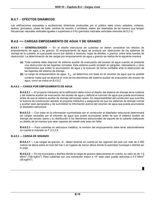 NSR-10 – Capítulo B.4 – Cargas vivas
B-18
B.4.7 — EFECTOS DINÁMICOS
Las edificaciones expuestas a excitaciones dinámicas producidas por el público tales como: estadios, coliseos,
teatros, gimnasios, pistas de baile, centros de reunión o similares, deben ser diseñadas de tal manera que tengan
frecuencias naturales verticales iguales o superiores a 5 Hz (períodos naturales verticales menores de 0.2 s).
B.4.8 — CARGAS EMPOZAMIENTO DE AGUA Y DE GRANIZO
B.4.8.1 — GENERALIDADES — En el diseño estructural de cubiertas se deben considerar los efectos de
empozamiento de agua y de granizo. El empozamiento de agua se produce por obstrucción de los sistemas de
drenaje de la cubierta, el cual puede ocurrir por debido a residuos, hojas de árboles, o granizo, entre otras fuentes de
obstrucción. La determinación de las cargas por empozamiento de agua y granizo se realiza de la siguiente manera:
(a) Toda cubierta debe disponer de sistema auxiliar de evacuación del exceso de agua cuando se presenta
una obstrucción de las bajantes normales. Este sistema puede consistir en gárgolas, rebosaderos u otros
implementos que eviten la acumulación de agua y la evacuen de forma confiable ante la obstrucción de
las bajantes del sistema de drenaje.
(b) La carga de empozamiento de agua, eL , se determina con base en el volumen de agua que es posible
contener hasta que se alcance el nivel de los elementos del sistema auxiliar de evacuación del exceso de
agua, como se indica en B.4.8.2.
B.4.8.2 — CARGA POR EMPOZAMIENTO DE AGUA
B.4.8.2.1 — El proyecto hidráulico de la edificación debe incluir el diseño del sistema de drenaje de la cubierta
y del sistema auxiliar de evacuación del exceso de agua y definirá el volumen de agua que pueda acumularse
antes de que el sistema auxiliar de drenaje del exceso opere. Es responsabilidad del constructor que suscribe
la licencia de construcción aprobar el proyecto hidráulico y asegurarse de que los sistemas de drenaje normal
y auxiliar sean apropiados y de suministrar la información acerca del volumen de agua que pueda acumularse
al diseñador estructural.
B.4.8.2.2 — Con base en la información suministrada por el constructor el diseñador estructural determinará
las cargas causadas por el volumen de agua que pueda acumularse antes de que el sistema auxiliar de
drenaje del exceso opere y su distribución a los elementos estructurales de soporte de la cubierta realizando
su diseño de tal manera que sean capaces de resistir este peso sin fallar.
B.4.8.2.3 — Para cubiertas en estructura metálica, la revisión del empozamiento debe tener adicionalmente
en cuenta lo indicado en F.2.2.3.9.
B.4.8.3 — CARGA DE GRANIZO
B.4.8.3.1 — Las cargas de granizo, G , deben tenerse en cuenta en las regiones del país con más de 2 000
metros de altura sobre el nivel del mar o en lugares de menor altura donde la autoridad municipal o distrital así
lo exija.
B.4.8.3.2 — En los municipios y distritos donde la carga de granizo deba tenerse en cuenta, su valor es de 1.0
kN/m2
(100 kgf/m2
). Para cubiertas con una inclinación mayor a 15° este valor puede reducirse a 0.5 kN/m2
(50 kgf/m2
).
█
 