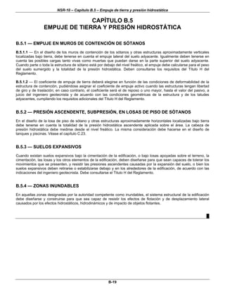 NSR-10 – Capítulo B.5 – Empuje de tierra y presión hidrostática
B-19
CAPÍTULO B.5
EMPUJE DE TIERRA Y PRESIÓN HIDROSTÁTICA
B.5.1 — EMPUJE EN MUROS DE CONTENCIÓN DE SÓTANOS
B.5.1.1 — En el diseño de los muros de contención de los sótanos y otras estructuras aproximadamente verticales
localizadas bajo tierra, debe tenerse en cuenta el empuje lateral del suelo adyacente. Igualmente deben tenerse en
cuenta las posibles cargas tanto vivas como muertas que puedan darse en la parte superior del suelo adyacente.
Cuando parte o toda la estructura de sótano está por debajo del nivel freático, el empuje debe calcularse para el peso
del suelo sumergido y la totalidad de la presión hidrostática. Deben consultarse los requisitos del Título H del
Reglamento.
B.5.1.2 — El coeficiente de empuje de tierra deberá elegirse en función de las condiciones de deformabilidad de la
estructura de contención, pudiéndose asignar el coeficiente de empuje activo cuando las estructuras tengan libertad
de giro y de traslación; en caso contrario, el coeficiente será el de reposo o uno mayor, hasta el valor del pasivo, a
juicio del ingeniero geotecnista y de acuerdo con las condiciones geométricas de la estructura y de los taludes
adyacentes, cumpliendo los requisitos adicionales del Título H del Reglamento.
B.5.2 — PRESIÓN ASCENDENTE, SUBPRESIÓN, EN LOSAS DE PISO DE SÓTANOS
En el diseño de la losa de piso de sótano y otras estructuras aproximadamente horizontales localizadas bajo tierra
debe tenerse en cuenta la totalidad de la presión hidrostática ascendente aplicada sobre el área. La cabeza de
presión hidrostática debe medirse desde el nivel freático. La misma consideración debe hacerse en el diseño de
tanques y piscinas. Véase el capítulo C.23.
B.5.3 — SUELOS EXPANSIVOS
Cuando existan suelos expansivos bajo la cimentación de la edificación, o bajo losas apoyadas sobre el terreno, la
cimentación, las losas y los otros elementos de la edificación, deben diseñarse para que sean capaces de tolerar los
movimientos que se presenten, y resistir las presiones ascendentes causadas por la expansión del suelo, o bien los
suelos expansivos deben retirarse o estabilizarse debajo y en los alrededores de la edificación, de acuerdo con las
indicaciones del ingeniero geotecnista. Debe consultarse el Titulo H del Reglamento.
B.5.4 — ZONAS INUNDABLES
En aquellas zonas designadas por la autoridad competente como inundables, el sistema estructural de la edificación
debe diseñarse y construirse para que sea capaz de resistir los efectos de flotación y de desplazamiento lateral
causados por los efectos hidrostáticos, hidrodinámicos y de impacto de objetos flotantes.
█
 
