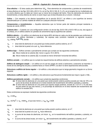 NSR-10 – Capítulo B.6 – Fuerzas de viento
B-22
Área efectiva — El área usada para determinar pGC . Para elementos de componentes y paneles de revestimiento,
el área efectiva en las figs. B.6.5-8A a B.6.5-14 y en la Fig. B.6.5-16A, B, C y D y es la longitud de luz multiplicada por
un ancho efectivo que no debe ser menor que un tercio de la longitud del tramo. Para los elementos de amarre de
revestimientos, el área efectiva de viento no será mayor que el área tributaria de un amarre individual.
Colina — Con respecto a los efectos topográficos de la sección B.6.5.7, se refiere a una superficie de terreno
caracterizada por un cambio notable de relieve en cualquier dirección horizontal.
Componentes y revestimientos — Aquellos elementos que no forman parte del sistema principal resistente a
fuerzas de viento, SPRFV.
Cubierta libre — Cubierta con una configuración similar a la de las figs. B.6.5-15A a B.6.5-15D (a una, dos aguas o
en artesa), en un edificio abierto sin paredes de cerramiento bajo la superficie del cubierta.
Edificio abierto — Un edificio con aberturas de al menos 80% del área en cada una de las paredes que conforman el
cerramiento del edificio (fachadas y cubiertas). Se expresa esta condición mediante la siguiente ecuación
oA 0.8Ag≥ , donde:
oA = área total de aberturas en una pared que reciba presión positiva externa, en m2
.
gA = área total de la pared a la cual oA hace referencia.
Edificio bajo — Edificio cerrado o parcialmente cerrado que cumpla con las siguientes condiciones:
(a) Altura media de la cubierta ( )h menor o igual a 18 m (60 ft).
(b) Altura media de la cubierta ( )h no excede la menor dimensión horizontal del edificio.
Edificio cerrado — Un edificio que no cumpla los requerimientos de edificios abiertos o parcialmente cerrados.
Edificio de diafragma simple — Un edificio en el cual las cargas de viento a barlovento y sotavento se trasmiten a
través de los diafragmas de piso y cubierta hacia un mismo SPRFV, es decir no tiene separaciones estructurales.
Estructura o edificio de forma regular — Un edificio u otra estructura que no tenga geometría irregular en su forma
espacial.
Estructura o edificio rígido — Un edificio u otra estructura cuya frecuencia fundamental sea mayor o igual a 1 Hz .
Edificio parcialmente cerrado — Un edificio que cumpla las siguientes condiciones:
(a) El área total de aberturas en una pared que recibe presión externa positiva excede por más de 10% a la
suma de las áreas de aberturas en el área restante del revestimiento del edificio (paredes y cubierta).
(b) El área total de aberturas en una pared que soporta cargas positivas, excede de 0.37 m2
o 1% del área
de esa pared (la que sea menor), y el porcentaje de aberturas en el área restante del revestimiento del
edificio no excede 20%.
Estas condiciones se expresan mediante las siguientes condiciones:
o oiA 1.10A>
2
oA 0.37m> o o gA 0.01A> , el que sea menor, y oi giA A 0.20≤
donde
oA = área total de aberturas en una pared que reciba presión positiva externa, en m2
.
gA = área total de la pared a la cual oA hace referencia.
oiA = la suma de las áreas de aberturas, sin incluir oA , en la revestimiento del edificio (paredes y cubierta), en
m2
.
giA = la suma de las áreas brutas, sin incluir gA , del revestimiento del edificio (paredes y cubierta), en m2
 