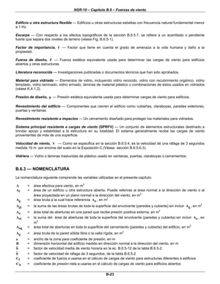 NSR-10 – Capítulo B.6 – Fuerzas de viento
B-23
Edificio u otra estructura flexible — Edificios u otras estructuras esbeltas con frecuencia natural fundamental menor
a 1 Hz.
Escarpe — Con respecto a los efectos topográficos de la sección B.6.5.7, se refiere a un acantilado o pendiente
fuerte que separa dos niveles de terreno (véase Fig. B.6.5-1).
Factor de importancia, I — Factor que tiene en cuenta el grado de amenaza a la vida humana y daño a la
propiedad.
Fuerza de diseño, F — Fuerza estática equivalente usada para determinar las cargas de viento para edificios
abiertos y otras estructuras.
Literatura reconocida — Investigaciones publicadas o documentos técnicos que han sido aprobados.
Material para vidriado — Elementos de vidrio, incluyendo vidrio recocido, vidrio con recubrimiento orgánico, vidrio
templado, vidrio laminado, vidrio armado, láminas de material plástico o combinaciones de éstos usados en vidriados
(véase K.4.1.2).
Presión de diseño, p — Presión estática equivalente usada para determinar cargas de viento para edificios.
Revestimiento del edificio — Componentes que cierren el edificio como cubiertas, claraboyas, paredes exteriores,
puertas y ventanas.
Revestimiento resistente a impactos — Un cerramiento diseñado para proteger los materiales para vidriados.
Sistema principal resistente a cargas de viento (SPRFV) — Un conjunto de elementos estructurales destinado a
brindar apoyo y estabilidad a la estructura en su totalidad. El sistema generalmente recibe las cargas de viento
provenientes de más de una superficie.
Velocidad de viento, V — Como se especifica en la sección B.6.5.4, es la velocidad de una ráfaga de 3 segundos
medida 10 m por encima del suelo en la Exposición C (Véase sección B.6.5.6.3).
Vidriera — Vidrio o láminas traslucidas de plástico usado en ventanas, puertas, claraboyas o cerramientos.
B.6.3 — NOMENCLATURA
La nomenclatura siguiente comprende las variables utilizadas en el presente capítulo.
A = área efectiva para viento, en m2
fA = área de un edificio u otra estructura abierta. Puede referirse al área normal a la dirección de viento o al
área proyectada en un plano normal a la dirección del viento, en m2
gA = área bruta a la cual hace referencia oA , en m2
giA = la suma de las áreas brutas de toda la superficie del envolvente (paredes y cubierta) sin incluir gA , en m2
oA = área total de aberturas en una pared que recibe presión positiva externa, en m2
oiA = la suma del área de aberturas de toda la superficie del envolvente (paredes y cubierta) sin incluir oA , en
m2
ogA = área total de aberturas en toda la superficie del cerramiento (paredes y cubierta) del edificio, en m2
gA = área bruta de la pared sólida libre o la valla rígida, en m2
a = ancho de la zona para coeficiente de presión, en m
B = dimensión horizontal del edificio medido en dirección normal a la dirección del viento, en m
b = factor de velocidad media de viento horaria en la ec. B.6.5-12 de la tabla B.6.5-2
ˆb = factor de velocidad de ráfaga de 3 segundos, de la tabla B.6.5-2
fC = coeficiente de fuerza a usarse en el cálculo de cargas de viento para estructuras diferentes a edificios
NC = coeficiente de presión neta a usarse en el cálculo de cargas de viento para edificios abiertos
 