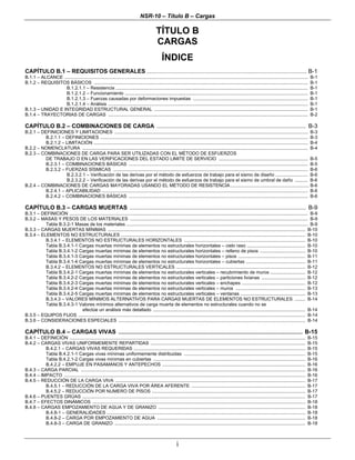 NSR-10 – Título B – Cargas
i
TÍTULO B
CARGAS
ÍNDICE
CAPÍTULO B.1 – REQUISITOS GENERALES ............................................................................................................................ B-1
B.1.1 – ALCANCE ............................................................................................................................................................................................. B-1
B.1.2 – REQUISITOS BÁSICOS ...................................................................................................................................................................... B-1
B.1.2.1.1 – Resistencia ..................................................................................................................................................... B-1
B.1.2.1.2 – Funcionamiento .............................................................................................................................................. B-1
B.1.2.1.3 – Fuerzas causadas por deformaciones impuestas ......................................................................................... B-1
B.1.2.1.4 – Análisis ........................................................................................................................................................... B-1
B.1.3 – UNIDAD E INTEGRIDAD ESTRUCTURAL GENERAL ....................................................................................................................... B-1
B.1.4 – TRAYECTORIAS DE CARGAS ........................................................................................................................................................... B-2
CAPÍTULO B.2 – COMBINACIONES DE CARGA ............................................................................................. B-3
B.2.1 – DEFINICIONES Y LIMITACIONES ...................................................................................................................................................... B-3
B.2.1.1 – DEFINICIONES ................................................................................................................................................................. B-3
B.2.1.2 – LIMITACIÓN ...................................................................................................................................................................... B-4
B.2.2 – NOMENCLATURA ............................................................................................................................................................................... B-4
B.2.3 – COMBINACIONES DE CARGA PARA SER UTILIZADAS CON EL MÉTODO DE ESFUERZOS
DE TRABAJO O EN LAS VERIFICACIONES DEL ESTADO LIMITE DE SERVICIO ..................................................................... B-5
B.2.3.1 – COMBINACIONES BÁSICAS ........................................................................................................................................... B-5
B.2.3.2 – FUERZAS SÍSMICAS ....................................................................................................................................................... B-6
B.2.3.2.1 – Verificación de las derivas por el método de esfuerzos de trabajo para el sismo de diseño ......................... B-6
B.2.3.2.2 – Verificación de las derivas por el método de esfuerzos de trabajo para el sismo de umbral de daño .......... B-6
B.2.4 – COMBINACIONES DE CARGAS MAYORADAS USANDO EL MÉTODO DE RESISTENCIA ............................................................. B-6
B.2.4.1 – APLICABILIDAD ................................................................................................................................................................ B-6
B.2.4.2 – COMBINACIONES BÁSICAS ........................................................................................................................................... B-6
CAPÍTULO B.3 – CARGAS MUERTAS .............................................................................................................. B-9
B.3.1 – DEFINICIÓN ......................................................................................................................................................................................... B-9
B.3.2 – MASAS Y PESOS DE LOS MATERIALES .......................................................................................................................................... B-9
Tabla B.3.2-1 Masas de los materiales ............................................................................................................................................. B-9
B.3.3 – CARGAS MUERTAS MÍNIMAS ......................................................................................................................................................... B-10
B.3.4 – ELEMENTOS NO ESTRUCTURALES ............................................................................................................................................... B-10
B.3.4.1 – ELEMENTOS NO ESTRUCTURALES HORIZONTALES .............................................................................................. B-10
Tabla B.3.4.1-1 Cargas muertas mínimas de elementos no estructurales horizontales – cielo raso ............................................. B-10
Tabla B.3.4.1-2 Cargas muertas mínimas de elementos no estructurales horizontales – relleno de pisos ................................... B-10
Tabla B.3.4.1-3 Cargas muertas mínimas de elementos no estructurales horizontales – pisos .................................................... B-11
Tabla B.3.4.1-4 Cargas muertas mínimas de elementos no estructurales horizontales – cubiertas .............................................. B-11
B.3.4.2 – ELEMENTOS NO ESTRUCTURALES VERTICALES .................................................................................................... B-12
Tabla B.3.4.2-1 Cargas muertas mínimas de elementos no estructurales verticales – recubrimiento de muros ........................... B-12
Tabla B.3.4.2-2 Cargas muertas mínimas de elementos no estructurales verticales – particiones livianas .................................. B-12
Tabla B.3.4.2-3 Cargas muertas mínimas de elementos no estructurales verticales – enchapes ................................................. B-12
Tabla B.3.4.2-4 Cargas muertas mínimas de elementos no estructurales verticales – muros ...................................................... B-13
Tabla B.3.4.2-5 Cargas muertas mínimas de elementos no estructurales verticales – ventanas .................................................. B-13
B.3.4.3 – VALORES MÍNIMOS ALTERNATIVOS PARA CARGAS MUERTAS DE ELEMENTOS NO ESTRUCTURALES ........ B-14
Tabla B.3.4.3-1 Valores mínimos alternativos de carga muerta de elementos no estructurales cuando no se
efectúe un análisis más detallado ...................................................................................................................... B-14
B.3.5 – EQUIPOS FIJOS ................................................................................................................................................................................ B-14
B.3.6 – CONSIDERACIONES ESPECIALES ................................................................................................................................................. B-14
CAPÍTULO B.4 – CARGAS VIVAS ............................................................................................................................................... B-15
B.4.1 – DEFINICIÓN ....................................................................................................................................................................................... B-15
B.4.2 – CARGAS VIVAS UNIFORMEMENTE REPARTIDAS ........................................................................................................................ B-15
B.4.2.1 – CARGAS VIVAS REQUERIDAS ..................................................................................................................................... B-15
Tabla B.4.2.1-1 Cargas vivas mínimas uniformemente distribuidas .............................................................................................. B-15
Tabla B.4.2.1-2 Cargas vivas mínimas en cubiertas ...................................................................................................................... B-16
B.4.2.2 – EMPUJE EN PASAMANOS Y ANTEPECHOS ............................................................................................................... B-16
B.4.3 – CARGA PARCIAL .............................................................................................................................................................................. B-16
B.4.4 – IMPACTO ........................................................................................................................................................................................... B-16
B.4.5 – REDUCCIÓN DE LA CARGA VIVA ................................................................................................................................................... B-17
B.4.5.1 – REDUCCIÓN DE LA CARGA VIVA POR ÁREA AFERENTE ........................................................................................ B-17
B.4.5.2 – REDUCCIÓN POR NUMERO DE PISOS ....................................................................................................................... B-17
B.4.6 – PUENTES GRÚAS ............................................................................................................................................................................. B-17
B.4.7 – EFECTOS DINÁMICOS ..................................................................................................................................................................... B-18
B.4.8 – CARGAS EMPOZAMIENTO DE AGUA Y DE GRANIZO .................................................................................................................. B-18
B.4.8-1 – GENERALIDADES .......................................................................................................................................................... B-18
B.4.8-2 – CARGA POR EMPOZAMIENTO DE AGUA ................................................................................................................... B-18
B.4.8-3 – CARGA DE GRANIZO .................................................................................................................................................... B-18
 