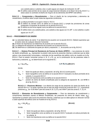 NSR-10 – Capítulo B.6 – Fuerzas de viento
B-26
una cubierta plana o cubierta a dos o cuatro aguas con ángulo de inclinación 45θ ≤ .
(h) El edificio esta eximido de los casos de carga torsional indicados en la Nota 5 de la fig. B.6.5-7, o
estos casos no controlan el diseño de ninguno de los elementos del SPRFV del edificio.
B.6.4.1.2 — Componentes y Revestimientos — Para el diseño de los componentes y elementos de
revestimiento, el edificio debe cumplir todas las siguientes condiciones:
(a) La altura promedio h es igual o menor a 18.0 m.
(b) El edificio es cerrado como se define en la sección B.6.2 y cumple las provisiones de zonas
propensas a huracanes de acuerdo con la sección B.6.5.9.3.
(c) El edificio es de forma regular como se define en la sección B.6.2.
(d) El edificio tiene una cubierta plana, una cubierta a dos aguas con 45θ ≤ o una cubierta a cuatro
aguas con 27θ ≤ .
B.6.4.2 — PROCEDIMIENTO DE DISEÑO
(a) La velocidad básica de viento V se determina de acuerdo con la sección B.6.5.4. Deberá suponerse que
el viento viene de cualquier dirección horizontal.
(b) El factor de importancia I se determina de acuerdo con la sección B.6.5.5.
(c) La categoría de exposición se determina de acuerdo con la sección B.6.5.6.
(d) Se determina un coeficiente de ajuste por altura y exposición, λ , de acuerdo con la fig. B.6.4-2.
B.6.4.2.1 — Sistema Principal de Resistencia de Fuerzas de Viento (SPRFV) — Las presiones de viento
de diseño simplificado, sp , representan la presión neta (suma de presiones internas y externas) que se debe
aplicar a las proyecciones horizontales y verticales de las superficies del edificio como se muestra en la fig.
B.6.4-2. Para la presión horizontal (zonas A, B, C y D), sp es la combinación de las presiones netas a
barlovento y sotavento, sp se determinará con la siguiente Ec.:
zt S10s IPp K= λ (B.6.4-1)
donde;
λ = factor de ajuste por altura y exposición, de la fig. B.6.4-2 (continuación).
ztK = factor topográfico como se define en la sección B.6.5.7 evaluado a la altura promedio de la
cubierta, h ecuación B.6.5-1
I = factor de importancia como se define en la sección B.6.5.5
S10P = presión de viento de diseño simplificada para la categoría de exposición B , con h=10 m
de la fig. B.6.4-2.
B.6.4.2.1.1 - Presiones Mínimas - Los efectos de carga de las presiones de viento de diseño de la
sección B.6.4.2.1 no serán menores que el caso de carga mínima de la sección B.6.1.3.1, suponiendo
presiones sp , de +0.40 kN/m2
para las zonas A, B, C y D y de 0 kN/m2
para las zonas E, F, G y H.
B.6.4.2.2 — Elementos de Revestimiento y Componentes — Para los elementos de revestimiento y
componentes diseñados usando el Método Simplificado, las presiones de viento de diseño netas, netp
representan la presión neta (suma de presiones internas y externas) que se debe aplicar en dirección normal
a cada superficie del edificio como se muestra en la fig. B.6.4-3.
net zt net10p K IP= λ (B.6.4-2)
donde;
λ = factor de ajuste por altura y exposición, de la fig. B.6.4-2
ztK = factor topográfico como se define en la sección B.6.5.7 evaluado a la altura promedio de
la cubierta, h
l = factor de importancia como se define en la sección B.6.2
 