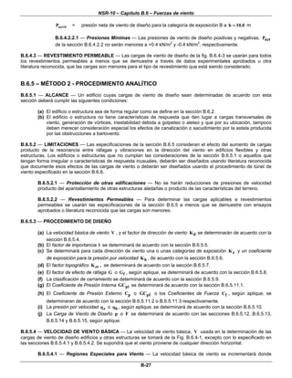 NSR-10 – Capítulo B.6 – Fuerzas de viento
B-27
net10P = presión neta de viento de diseño para la categoría de exposición B a h 10.0= m
B.6.4.2.2.1 — Presiones Mínimas — Las presiones de viento de diseño positivas y negativas, netP
de la sección B.6.4.2.2 no serán menores a +0.4 kN/m2
y -0.4 kN/m2
, respectivamente.
B.6.4.3 — REVESTIMIENTO PERMEABLE — Las cargas de viento de diseño de la fig. B.6.4-3 se usarán para todos
los revestimientos permeables a menos que se demuestre a través de datos experimentales aprobados u otra
literatura reconocida, que las cargas son menores para el tipo de revestimiento que está siendo considerado.
B.6.5 – MÉTODO 2 - PROCEDIMIENTO ANALÍTICO
B.6.5.1 — ALCANCE — Un edificio cuyas cargas de viento de diseño sean determinadas de acuerdo con esta
sección deberá cumplir las siguientes condiciones:
(a) El edificio o estructura sea de forma regular como se define en la sección B.6.2.
(b) El edificio o estructura no tiene características de respuesta que den lugar a cargas transversales de
viento, generación de vórtices, inestabilidad debida a golpeteo o aleteo y que por su ubicación, tampoco
deben merecer consideración especial los efectos de canalización o sacudimiento por la estela producida
por las obstrucciones a barlovento.
B.6.5.2 — LIMITACIONES — Las especificaciones de la sección B.6.5 consideran el efecto del aumento de cargas
producto de la resonancia entre ráfagas y vibraciones en la dirección del viento en edificios flexibles y otras
estructuras. Los edificios o estructuras que no cumplan las consideraciones de la sección B.6.5.1 o aquellos que
tengan forma irregular o características de respuesta inusuales, deberán ser diseñados usando literatura reconocida
que documente esos efectos de las cargas de viento o deberán ser diseñados usando el procedimiento de túnel de
viento especificado en la sección B.6.6.
B.6.5.2.1 — Protección de otras edificaciones — No se harán reducciones de presiones de velocidad
producto del apantallamiento de otras estructuras aledañas o producto de las características del terreno.
B.6.5.2.2 — Revestimientos Permeables — Para determinar las cargas aplicables a revestimientos
permeables se usarán las especificaciones de la sección B.6.5 a menos que se demuestre con ensayos
aprobados o literatura reconocida que las cargas son menores.
B.6.5.3 — PROCEDIMIENTO DE DISEÑO
(a) La velocidad básica de viento V , y el factor de dirección de viento dK se determinarán de acuerdo con la
sección B.6.5.4.
(b) El factor de importancia l se determinará de acuerdo con la sección B.6.5.5.
(c) Se determinará para cada dirección de viento una o unas categorías de exposición zK y un coeficiente
de exposición para la presión por velocidad hK , de acuerdo con la sección B.6.5.6.
(d) El factor topográfico ztK , se determinará de acuerdo con la sección B.6.5.7.
(e) El factor de efecto de ráfaga G o fG , según aplique, se determinará de acuerdo con la sección B.6.5.8.
(f) La clasificación de cerramiento se determinará de acuerdo con la sección B.6.5.9.
(g) El Coeficiente de Presión Interna piGC se determinará de acuerdo con la sección B.6.5.11.1.
(h) El Coeficiente de Presión Externo pC o pfGC o los Coeficientes de Fuerza fC , según aplique, se
determinaran de acuerdo con la sección B.6.5.11.2 o B.6.5.11.3 respectivamente.
(i) La presión por velocidad zq o hq , según aplique, se determinará de acuerdo con la sección B.6.5.10.
(j) La Carga de Viento de Diseño p o F se determinará de acuerdo con las secciones B.6.5.12, B.6.5.13,
B.6.5.14 y B.6.5.15, según aplique.
B.6.5.4 — VELOCIDAD DE VIENTO BÁSICA — La velocidad de viento básica, V usada en la determinación de las
cargas de viento de diseño edificios y otras estructuras se tomará de la Fig. B.6.4-1, excepto con lo especificado en
las secciones B.6.5.4.1 y B.6.5.4.2. Se supondrá que el viento proviene de cualquier dirección horizontal.
B.6.5.4.1 — Regiones Especiales para Viento — La velocidad básica de viento se incrementará donde
 