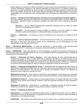 NSR-10 – Capítulo B.6 – Fuerzas de viento
B-28
existan registros o la experiencia indique velocidades de viento mayores que las expresadas en la fig. B.6.4-1.
Terrenos montañosos, precipicios y las regiones especiales de la figura B.6.4-1 se deberán estudiar para
determinar si existen condiciones de viento inusuales. La autoridad respectiva ajustará los valores de la fig.
B.6.4-1 para reflejar velocidad de viento locales mayores. Este ajuste se debe hacer basado en información
meteorológica y en una estimación de la velocidad básica del viento según las especificaciones de la sección
B.6.5.4.2.
B.6.5.4.2 — Estimación de la Velocidad Básica del Viento a partir de Información Climática Regional —
Los datos climáticos regionales se pueden usar en lugar de las velocidades básicas de viento dadas en la
figura B.6.4-1 solamente cuando la autoridad competente considere que se han cumplido las siguientes
condiciones:
B.6.5.4.2.1 — Se han utilizado procedimientos estadísticos aprobados para el análisis de valores
extremos en el tratamiento de los datos, y
B.6.5.4.2.2 — Se han tenido en cuenta la longitud de registros, el error de muestreo, el tiempo
promedio, la altura del anemómetro, la calidad de los datos y la exposición del terreno.
B.6.5.4.3 — Limitaciones — Los tornados no se han considerado en los cálculos de la velocidad de viento
básica.
B.6.5.4.4 — Factor de Dirección de Viento — El Factor de Dirección de Viento, dK , se determinará con la
tabla B.6.5-4. Este factor solo aplicará cuando se use conjuntamente con las combinaciones de carga
especificadas en las secciones B.2.3 y B.2.4.
B.6.5.5 — FACTOR DE IMPORTANCIA — El factor de importancia, I , para el edificio u otra estructura debe
determinarse de la tabla B.6.5-1. de acuerdo con los grupos de uso presentados en la sección A.2.5
B.6.5.6 — EXPOSICIÓN — Para cada dirección de viento considerada, la categoría de exposición a barlovento se
determinará con base en la rugosidad del terreno que a su vez es determinada por la topografía natural, la vegetación
y las estructuras construidas en éste.
B.6.5.6.1 — Direcciones de Viento y Sectores — Para cada dirección de viento seleccionada para la
evaluación de cargas de viento, se debe determinar la exposición del edificio o la estructura para los dos
sectores a barlovento que se extienden a 45o
a cada lado de la dirección de viento elegida. Las exposiciones
en estos dos sectores se deben determinar de acuerdo con las secciones B.6.5.6.2 y B.6.5.6.3. La exposición
que produzca las mayores cargas de viento se usará para representar el viento de esa dirección.
B.6.5.6.2 — Categorías de Rugosidad de Terreno — Escogiendo entre las categorías de este numeral, se
determinará la rugosidad del terreno dentro de cada sector de 45o
para una distancia viento arriba como se
define en la sección B.6.5.6.3. Esto se hace con el propósito de asignarle al terreno una categoría de
exposición como se define en la sección B.6.5.6.3.
Rugosidad de Terreno B — Áreas urbanas y suburbanas, áreas boscosas u otros terrenos con numerosas
obstrucciones del tamaño, iguales o mayores al de una vivienda unifamiliar y con poca separación entre ellas.
Rugosidad de Terreno C — Terreno abierto con pocas obstrucciones y con alturas inferiores a 9.0 m. Esta
categoría incluye campos planos abiertos, praderas y todas las superficies acuáticas en zonas propensas a
huracanes.
Rugosidad de Terreno D — Áreas planas y no obstruidas y superficies acuáticas por fuera de regiones
propensas a huracanes. Esta categoría incluye pantanos, salinas y superficies de hielo.
B.6.5.6.3 — Categorías de Exposición
Exposición B — La categoría de exposición B aplica cuando la rugosidad del terreno, como se define en
Rugosidad de Terreno B, prevalece por una distancia de al menos 800 m o 20 veces la altura del edificio, la
que sea mayor, en la dirección al viento.
EXCEPCIÓN — Para edificios cuya altura media sea menor o igual a 9.0 m, la distancia viento arriba puede
 