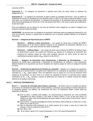 NSR-10 – Capítulo B.6 – Fuerzas de viento
B-29
reducirse a 460 m.
Exposición C — La categoría de exposición C aplicará para todos los casos donde no apliquen las
categorías B y D.
Exposición D — La categoría de exposición D aplica cuando la rugosidad del terreno, como se define en
Rugosidad de Terreno D, prevalece por una distancia mayor a 1500 m o 20 veces la altura del edificio, la que
sea mayor, en la dirección de barlovento. La categoría de exposición D se extenderá hacia las áreas viento
abajo de las Rugosidades de Terreno B o C por una distancia de 200 m o 20 veces la altura de la edificación,
la que sea mayor.
Para una edificación que se ubique en una zona de transición entre categorías, se usará la categoría que
produzca mayores fuerzas de diseño.
EXCEPCIÓN - Se permite usar una categoría de exposición intermedia entre las categorías anteriores en una
zona de transición, siempre y cuando esta se determine con un proceso analítico definido en la literatura
reconocida.
B.6.5.6.4 — Categorías de Exposición para el SPRFV
B.6.5.6.4.1 — Edificios y Otras Estructuras — Las cargas de viento para el diseño del SPRFV
determinadas de la fig. B.6.5-3 deberán basarse en las categorías de exposición definidas en la
sección B.6.5.6.3., para cada dirección de viento considerada.
B.6.5.6.4.2 — Edificios Bajos — Las cargas de viento para el diseño del SPRFV de edificios bajos
se determinarán usando una presión por velocidad hq basada en la categoría de exposición que
produzca las mayores cargas de viento para cualquier dirección de viento donde se usen los
coeficientes de presión externa pfGC dados en la fig. B.6.5-7.
B.6.5.6.5 — Categoría de Exposición para Componentes y Elementos de Revestimiento — Las
presiones de diseño para componentes y elementos de revestimiento, en edificios y otras estructuras,
deberán basarse en la exposición que de por resultado las mayores cargas de viento en cualquier dirección
de viento.
B.6.5.6.6 — Coeficiente de Exposición de Presión por velocidad — Basado en la categoría de exposición
determinada en la sección B.6.5.3, se define de la Tabla B.6.5-3 un coeficiente de exposición de presión por
velocidad zK o hK , según aplique. Para una edificación que se ubique en una zona de transición entre
categorías de exposición, es decir cerca a un cambio de rugosidad de terreno, se permitirá tomar valores
intermedios de zK o hK , siempre y cuando se determinen por medio de un método racional de análisis
definido en la literatura reconocida.
B.6.5.7 — EFECTOS TOPOGRÁFICOS
B.6.5.7.1 — Aumento de velocidad sobre Colinas o Escarpes — Se deben incluir en el diseño los efectos
de aumento de velocidad del viento sobre colinas aisladas, o escarpes, que constituyan cambios abruptos en
la topografía general. Los edificios, las condiciones del sitio y la localización deben cumplir todas las
siguientes condiciones:
(a) Que la colina, o escarpe esté aislada y sin obstrucciones en barlovento, por otros accidentes
topográficos de altura cercana a 100 veces su altura (100H) o 3 km, la que sea menor. La
distancia se debe medir horizontalmente del punto desde el cual la altura H de la loma, colina o
escarpe se mide.
(b) Que la colina, o escarpe sobresalga por encima del terreno viento arriba por un factor de 2 o más,
dentro de un radio de 3 km.
(c) Que la estructura esté localizada en la mitad superior de la colina o cerca de la cresta del
escarpe, como se muestra en la fig. B.6.5-1.
(d) Que hH L 0.2≥ .
(e) H es mayor o igual a 4.5 m para la Exposición C y D y 18 m para la Exposición B.
 