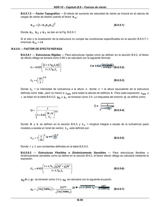 NSR-10 – Capítulo B.6 – Fuerzas de viento
B-30
B.6.5.7.2 — Factor Topográfico — El efecto de aumento de velocidad de viento se incluirá en el cálculo de
cargas de viento de diseño usando el factor ztK :
( )2
zt 1 2 3K 1 K K K= + (B.6.5-1)
Donde 1K , 2K y 3K se dan en la Fig. B.6.5-1.
Si el sitio o la localización de la estructura no cumple las condiciones especificadas en la sección B.6.5.7.1,
entonces ztK 1.0= .
B.6.5.8 — FACTOR DE EFECTO RÁFAGA
B.6.5.8.1 — Estructuras Rígidas — Para estructuras rígidas como se definen en la sección B.6.2, el factor
de efecto ráfaga se tomará como 0.85 o se calculará con la siguiente fórmula:
( )Q z
z
1 1.7g I Q
G 0.925
1 1.7g Iν
⎛ ⎞+
⎜ ⎟=
⎜ ⎟+
⎝ ⎠
(B.6.5-2)
1 6
z
10
I c
z
⎛ ⎞
= ⎜ ⎟
⎝ ⎠
(B.6.5-3)
Donde zI = la intensidad de turbulencia a la altura z , donde z = la altura equivalente de la estructura
definida como 0.6h , pero no menor a minz para todas la alturas de edificios h . Para cada exposición minz y
c se listan en la tabla B.6.5-2; Qg y vg se tomaran como 3.4. La respuesta del entorno Q se define como:
0.63
z
1
Q
B h
1 0.62
L
=
⎛ ⎞+
+ ⎜ ⎟
⎝ ⎠
(B.6.5-4)
Donde B y h se definen en la sección B.6.3; y zL = longitud integral a escala de la turbulencia (para
modelos a escala en túnel de viento). zL está definido por:
z
z
L
10
ε
⎛ ⎞
= ⎜ ⎟
⎝ ⎠
(B.6.5-5)
Donde y ε son constantes definidas en la tabla B.6.5-2.
B.6.5.8.2 — Estructuras Flexibles o Dinámicamente Sensibles — Para estructuras flexibles o
dinámicamente sensibles como se define en la sección B.6.2, el factor efecto ráfaga se calculará mediante la
expresión:
2 2 2 2
z Q R
f
z
1 1.7I g Q g R
G 0.925
1 1.7g Iν
⎛ ⎞+ +
⎜ ⎟=
⎜ ⎟+⎜ ⎟
⎝ ⎠
(B.6.5-6)
Qg y gν se tomarán como 3.4 y Rg se calculará con la siguiente ecuación:
( )
( )
R 1
1
0.577
g 2ln 3600n
2ln 3600n
= + (B.6.5-7)
 