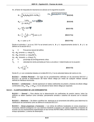 NSR-10 – Capítulo B.6 – Fuerzas de viento
B-31
R , el factor de respuesta de resonancia se calcula con la siguiente ecuación:
( )n h B L
1
R R R R 0.53 0.47R= +
β
(B.6.5-8)
( )
1
n 5 3
1
7.47N
R
1 10.3N
=
+
(B.6.5-9)
1 z
1
z
n L
N
V
= (B.6.5-10)
( )2
2
1 1
R 1 e
2
− η= − −
η η
para 0η > (B.6.5-11a)
R 1= para 0η = (B.6.5-11b)
Donde el subíndice en la ec. B.6-11a se tomará como h , B y L respectivamente donde h , B y L se
definen en la sección B.6.3.
1η = Frecuencia natural del edificio
hR R= tomando 1 z4.6n h Vη =
BR R= tomando 1 z4.6n EB Vη =
LR R= tomando 1 z15.4n L Vη =
β = porcentaje de amortiguamiento critico
zV = velocidad de viento promedia por hora a una altura z determinada con la ecuación:
z
z
V b V
10
α
⎛ ⎞
= ⎜ ⎟
⎝ ⎠
(B.6.5-12)
Donde b y α son constantes listadas en la tabla B.6.5-2 y V es la velocidad básica del viento en m/s.
B.6.5.8.3 — Análisis Racional — En lugar de los procedimientos definidos en las secciones B.6.5.8.1 y
B.6.5.8.2, se permite la determinación del factor efecto ráfaga por medio de cualquier método racional
definido en literatura reconocida.
B.6.5.8.4 — Limitaciones — Donde aparezcan en tablas coeficientes de presión y factores de efecto ráfaga
combinados ( pGC , piGC , y pfGC ), no se calculará el factor efecto ráfaga por separado.
B.6.5.9 — CLASIFICACIONES DE LOS CERRAMIENTOS
B.6.5.9.1 — General — Para efectos de la determinación de coeficientes de presión interna, todos los
edificios se deben clasificar como cerrados, parcialmente cerrados o abiertos de acuerdo con la sección
B.6.2.
B.6.5.9.2 — Aberturas — Se deben cuantificar las aberturas en el cerramiento del edificio para determinar la
clasificación de cerramiento como se define en la sección B.6.5.9.1.
B.6.5.9.3 — Zonas propensas a huracanes — Los vidrios de edificios localizados en zonas propensas a
huracanes, deberán protegerse con una cobertura resistente a impacto o ser vidrios resistentes a impactos de
acuerdo con los requerimientos especificados en las normas ASTM E1886 y ASTM E1996 u otros métodos de
ensayo aprobados y criterios de desempeño.
 