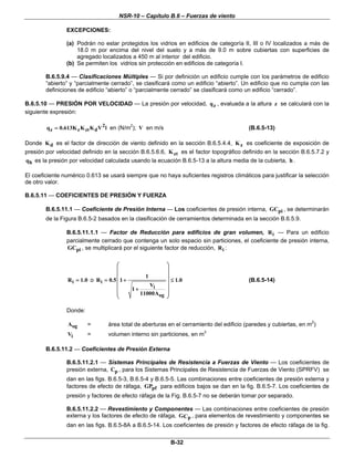 NSR-10 – Capítulo B.6 – Fuerzas de viento
B-32
EXCEPCIONES:
(a) Podrán no estar protegidos los vidrios en edificios de categoría II, III o IV localizados a más de
18.0 m por encima del nivel del suelo y a más de 9.0 m sobre cubiertas con superficies de
agregado localizados a 450 m al interior del edificio.
(b) Se permiten los vidrios sin protección en edificios de categoría I.
B.6.5.9.4 — Clasificaciones Múltiples — Si por definición un edificio cumple con los parámetros de edificio
“abierto” y “parcialmente cerrado”, se clasificará como un edificio “abierto”. Un edificio que no cumpla con las
definiciones de edificio “abierto” o “parcialmente cerrado” se clasificará como un edificio “cerrado”.
B.6.5.10 — PRESIÓN POR VELOCIDAD — La presión por velocidad, zq , evaluada a la altura z se calculará con la
siguiente expresión:
2
z z zt dq 0.613K K K V l= en (N/m2
); V en m/s (B.6.5-13)
Donde dK es el factor de dirección de viento definido en la sección B.6.5.4.4, zK es coeficiente de exposición de
presión por velocidad definido en la sección B.6.5.6.6, ztK es el factor topográfico definido en la sección B.6.5.7.2 y
hq es la presión por velocidad calculada usando la ecuación B.6.5-13 a la altura media de la cubierta, h .
El coeficiente numérico 0.613 se usará siempre que no haya suficientes registros climáticos para justificar la selección
de otro valor.
B.6.5.11 — COEFICIENTES DE PRESIÓN Y FUERZA
B.6.5.11.1 — Coeficiente de Presión Interna — Los coeficientes de presión interna, piGC , se determinarán
de la Figura B.6.5-2 basados en la clasificación de cerramientos determinada en la sección B.6.5.9.
B.6.5.11.1.1 — Factor de Reducción para edificios de gran volumen, iR — Para un edificio
parcialmente cerrado que contenga un solo espacio sin particiones, el coeficiente de presión interna,
piGC , se multiplicará por el siguiente factor de reducción, iR :
iR 1.0= o i
i
og
1
R 0.5 1 1.0
V
1
11000A
⎛ ⎞
⎜ ⎟
⎜ ⎟
= + ≤⎜ ⎟
⎜ ⎟+
⎜ ⎟
⎝ ⎠
(B.6.5-14)
Donde:
ogA = área total de aberturas en el cerramiento del edificio (paredes y cubiertas, en m2
)
iV = volumen interno sin particiones, en m3
B.6.5.11.2 — Coeficientes de Presión Externa
B.6.5.11.2.1 — Sistemas Principales de Resistencia a Fuerzas de Viento — Los coeficientes de
presión externa, pC , para los Sistemas Principales de Resistencia de Fuerzas de Viento (SPRFV) se
dan en las figs. B.6.5-3, B.6.5-4 y B.6.5-5. Las combinaciones entre coeficientes de presión externa y
factores de efecto de ráfaga, pfGP para edificios bajos se dan en la fig. B.6.5-7. Los coeficientes de
presión y factores de efecto ráfaga de la Fig. B.6.5-7 no se deberán tomar por separado.
B.6.5.11.2.2 — Revestimiento y Componentes — Las combinaciones entre coeficientes de presión
externa y los factores de efecto de ráfaga, pGC , para elementos de revestimiento y componentes se
dan en las figs. B.6.5-8A a B.6.5-14. Los coeficientes de presión y factores de efecto ráfaga de la fig.
 