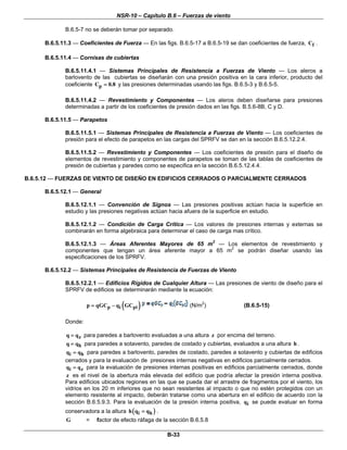 NSR-10 – Capítulo B.6 – Fuerzas de viento
B-33
B.6.5-7 no se deberán tomar por separado.
B.6.5.11.3 — Coeficientes de Fuerza — En las figs. B.6.5-17 a B.6.5-19 se dan coeficientes de fuerza, fC .
B.6.5.11.4 — Cornisas de cubiertas
B.6.5.11.4.1 — Sistemas Principales de Resistencia a Fuerzas de Viento — Los aleros a
barlovento de las cubiertas se diseñarán con una presión positiva en la cara inferior, producto del
coeficiente pC 0.8= y las presiones determinadas usando las figs. B.6.5-3 y B.6.5-5.
B.6.5.11.4.2 — Revestimiento y Componentes — Los aleros deben diseñarse para presiones
determinadas a partir de los coeficientes de presión dados en las figs. B.5.6-8B, C y D.
B.6.5.11.5 — Parapetos
B.6.5.11.5.1 — Sistemas Principales de Resistencia a Fuerzas de Viento — Los coeficientes de
presión para el efecto de parapetos en las cargas del SPRFV se dan en la sección B.6.5.12.2.4.
B.6.5.11.5.2 — Revestimiento y Componentes — Los coeficientes de presión para el diseño de
elementos de revestimiento y componentes de parapetos se toman de las tablas de coeficientes de
presión de cubiertas y paredes como se especifica en la sección B.6.5.12.4.4.
B.6.5.12 — FUERZAS DE VIENTO DE DISEÑO EN EDIFICIOS CERRADOS O PARCIALMENTE CERRADOS
B.6.5.12.1 — General
B.6.5.12.1.1 — Convención de Signos — Las presiones positivas actúan hacia la superficie en
estudio y las presiones negativas actúan hacia afuera de la superficie en estudio.
B.6.5.12.1.2 — Condición de Carga Crítica — Los valores de presiones internas y externas se
combinarán en forma algebraica para determinar el caso de carga mas crítico.
B.6.5.12.1.3 — Áreas Aferentes Mayores de 65 m2
— Los elementos de revestimiento y
componentes que tengan un área aferente mayor a 65 m2
se podrán diseñar usando las
especificaciones de los SPRFV.
B.6.5.12.2 — Sistemas Principales de Resistencia de Fuerzas de Viento
B.6.5.12.2.1 — Edificios Rígidos de Cualquier Altura — Las presiones de viento de diseño para el
SPRFV de edificios se determinarán mediante la ecuación:
( )p i pip qGC q GC= − (N/m2
) (B.6.5-15)
Donde:
zq q= para paredes a barlovento evaluadas a una altura z por encima del terreno.
hq q= para paredes a sotavento, paredes de costado y cubiertas, evaluados a una altura h .
i hq q= para paredes a barlovento, paredes de costado, paredes a sotavento y cubiertas de edificios
cerrados y para la evaluación de presiones internas negativas en edificios parcialmente cerrados.
i zq q= para la evaluación de presiones internas positivas en edificios parcialmente cerrados, donde
z es el nivel de la abertura más elevada del edificio que podría afectar la presión interna positiva.
Para edificios ubicados regiones en las que se pueda dar el arrastre de fragmentos por el viento, los
vidrios en los 20 m inferiores que no sean resistentes al impacto o que no estén protegidos con un
elemento resistente al impacto, deberán tratarse como una abertura en el edificio de acuerdo con la
sección B.6.5.9.3. Para la evaluación de la presión interna positiva, iq se puede evaluar en forma
conservadora a la altura ( )i hh q q= .
G = factor de efecto ráfaga de la sección B.6.5.8
 