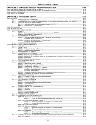 NSR-10 – Título B – Cargas
ii
CAPÍTULO B.5 – EMPUJE DE TIERRA Y PRESIÓN HIDROSTÁTICA ......................................................................... B-19
B.5.1 – EMPUJE EN MUROS DE CONTENCIÓN DE SÓTANOS ................................................................................................................. B-19
B.5.2 – PRESIÓN ASCENDENTE, SUBPRESIÓN, EN LOSAS DE PISO DE SÓTANOS ............................................................................ B-19
B.5.3 – SUELOS EXPANSIVOS ..................................................................................................................................................................... B-19
B.5.4 – ZONAS INUNDADLES ....................................................................................................................................................................... B-19
CAPÍTULO B.6 – FUERZAS DE VIENTO ......................................................................................................... B-21
B.6.1 – ALCANCE ........................................................................................................................................................................................... B-21
B.6.1.1 – PROCEDIMIENTOS PERMITIDOS ................................................................................................................................ B-21
B.6.1.2 – PRESIONES DE VIENTO QUE ACTÚAN EN CARAS OPUESTAS DE CADA SUPERFICIE DEL EDIFICIO ............... B-21
B.6.1.3 – CARGA DE VIENTO DE DISEÑO MÍNIMA ..................................................................................................................... B-21
B.6.1.3.1 – Sistema Principal resistente a cargas de viento (SPRFV)............................................................................ B-21
B.6.1.3.2 – Componentes y revestimientos .................................................................................................................... B-21
B.6.2 – DEFINICIONES .................................................................................................................................................................................. B-21
B.6.3 – NOMENCLATURA ............................................................................................................................................................................. B-23
B.6.4 – PROCEDIMIENTO SIMPLIFICADO ................................................................................................................................................... B-25
B.6.4.1 – ALCANCE ....................................................................................................................................................................... B-25
B.6.4.1.1 – Sistema principal de resistencia de fuerzas de viento (SPRFV) .................................................................. B-25
B.6.4.1.2 – Componentes y revestimientos ..................................................................................................................... B-26
B.6.4.2 – PROCEDIMIENTO DE DISEÑO ..................................................................................................................................... B-26
B.6.4.2.1 – Sistema Principal de Resistencia de Fuerzas de Viento (SPRFV) ............................................................... B-26
B.6.4.2.1.1 – Presiones Mínimas ................................................................................................................... B-26
B.6.4.2.2 – Elementos de Revestimiento y Componentes .............................................................................................. B-26
B.6.4.2.2.1 – Presiones Mínimas .................................................................................................................... B-27
B.6.4.3 – REVESTIMIENTO PERMEABLE..................................................................................................................................... B-27
B.6.5 – MÉTODO 2 – PROCEDIMIENTO ANALÍTICO ................................................................................................................................... B-27
B.6.5.1 – ALCANCE ....................................................................................................................................................................... B-27
B.6.5.2 – LIMITACIONES ............................................................................................................................................................... B-27
B.6.5.2.1 – Protección de otras edificaciones ................................................................................................................. B-27
B.6.5.2.2 – Revestimientos Permeables ......................................................................................................................... B-27
B.6.5.3 – PROCEDIMIENTO DE DISEÑO ..................................................................................................................................... B-27
B.6.5.4 – VELOCIDAD DE VIENTO BÁSICA ................................................................................................................................. B-27
B.6.5.4.1 – Regiones especiales para viento................................................................................................................... B-27
B.6.5.4.2 – Estimación de la velocidad básica del viento a partir de la información Climática Regional ........................ B-28
B.6.5.4.3 – Limitaciones................................................................................................................................................... B-28
B.6.5.4.4 – Factor de dirección de viento ........................................................................................................................ B-28
B.6.5.5 – FACTOR DE IMPORTANCIA .......................................................................................................................................... B-28
B.6.5.6 – EXPOSICIÓN................................................................................................................................................................... B-28
B.6.5.6.1 – Dirección de viento y sectores ..................................................................................................................... B-28
B.6.5.6.2 – Categorías de rugosidad de terreno ............................................................................................................ B-28
B.6.5.6.3 – Categorías de exposición ............................................................................................................................. B-28
B.6.5.6.4 – Categorías de exposición para el SPRFV..................................................................................................... B-29
B.6.5.6.4.1 – Edificios y Otras Estructuras ..................................................................................................... B-29
B.6.5.6.4.2 – Edificios Bajos ........................................................................................................................... B-29
B.6.5.6.5 – Categoría de exposición para componentes y elementos de revestimiento................................................. B-29
B.6.5.6.6 – Coeficientes de exposición de presión por velocidad ................................................................................... B-29
B.6.5.7 – EFECTOS TOPOGRÁFICOS ......................................................................................................................................... B-29
B.6.5.7.1 – Aumento De velocidad sobre colinas o escarpes ........................................................................................ B-29
B.6.5.7.2 – Factor Topográfico ....................................................................................................................................... B-30
B.6.5.8 – FACTOR DE EFECTO RÁFAGA .................................................................................................................................... B-30
B.6.5.8.1 – Estructuras rígidas ........................................................................................................................................ B-30
B.6.5.8.2 – Estructuras flexibles o dinámicamente sensibles ......................................................................................... B-30
B.6.5.8.3 – Análisis Racional........................................................................................................................................... B-31
B.6.5.8.4 – Limitaciones .................................................................................................................................................. B-31
B.6.5.9 – CLASIFICACIÓN DE LOS CERRAMIENTOS ................................................................................................................. B-31
B.6.5.9.1 – General ......................................................................................................................................................... B-31
B.6.5.9.2 – Aberturas....................................................................................................................................................... B-31
B.6.5.9.3 – Zonas propensas a huracanes ..................................................................................................................... B-31
B.6.5.9.4 – Clasificaciones múltiples............................................................................................................................... B-32
B.6.5.10 –.PRESIÓN POR VELOCIDAD ........................................................................................................................................ B-32
B.6.5.11 – COEFICIENTES DE PRESIÓN Y FUERZA................................................................................................................... B-32
B.6.5.11.1 – Coeficiente de Presión Interna.................................................................................................................... B-32
B.6.5.11.1.1 – Factor de reducción para edificios de gran volumen, iR ....................................................... B-32
B.6.5.11.2 – Coeficientes de Presión Externa................................................................................................................. B-32
B.6.5.11.2.1 – Sistemas principales de resistencia a fuerzas de viento ........................................................ B-32
B.6.5.11.2.2 – Revestimiento y componentes ................................................................................................ B-32
B.6.5.11.3 – Coeficientes de fuerza ................................................................................................................................ B-33
B.6.5.11.4 – Cornisas de cubiertas ................................................................................................................................. B-33
B.6.5.11.4.1 – Sistemas principales de resistencia a fuerzas de viento ........................................................ B-33
B.6.5.11.4.2 – Revestimiento y componentes ................................................................................................ B-33
B.6.5.11.5 – Parapetos.................................................................................................................................................... B-33
B.6.5.11.5.1 – Sistemas principales de resistencia a fuerzas de viento ........................................................ B-33
B.6.5.11.5.2 – Revestimiento y componentes ................................................................................................ B-33
B.6.5.12 – FUERZAS DE VIENTO DE DISEÑO EN EDIFICIOS CERRADOS O PARCIALMENTE CERRADOS…………………. B-33
B.6.5.12.1 – General ....................................................................................................................................................... B-33
 