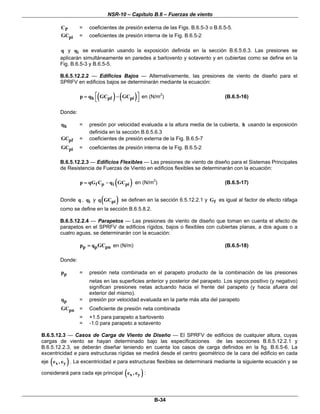 NSR-10 – Capítulo B.6 – Fuerzas de viento
B-34
PC = coeficientes de presión externa de las Figs. B.6.5-3 o B.6.5-5.
piGC = coeficientes de presión interna de la Fig. B.6.5-2
q y iq se evaluarán usando la exposición definida en la sección B.6.5.6.3. Las presiones se
aplicarán simultáneamente en paredes a barlovento y sotavento y en cubiertas como se define en la
Fig. B.6.5-3 y B.6.5-5.
B.6.5.12.2.2 — Edificios Bajos — Alternativamente, las presiones de viento de diseño para el
SPRFV en edificios bajos se determinarán mediante la ecuación:
( ) ( )h pf pip q GC GC⎡ ⎤= −
⎣ ⎦
en (N/m2
) (B.6.5-16)
Donde:
hq = presión por velocidad evaluada a la altura media de la cubierta, h usando la exposición
definida en la sección B.6.5.6.3
pfGC = coeficientes de presión externa de la Fig. B.6.5-7
piGC = coeficientes de presión interna de la Fig. B.6.5-2
B.6.5.12.2.3 — Edificios Flexibles — Las presiones de viento de diseño para el Sistemas Principales
de Resistencia de Fuerzas de Viento en edificios flexibles se determinarán con la ecuación:
( )f p i pip qG C q GC= − en (N/m2
) (B.6.5-17)
Donde q , iq y ( )piq GC se definen en la sección 6.5.12.2.1 y fG es igual al factor de efecto ráfaga
como se define en la sección B.6.5.8.2.
B.6.5.12.2.4 — Parapetos — Las presiones de viento de diseño que toman en cuenta el efecto de
parapetos en el SPRFV de edificios rígidos, bajos o flexibles con cubiertas planas, a dos aguas o a
cuatro aguas, se determinarán con la ecuación:
p p pnp q GC= en (N/m) (B.6.5-18)
Donde:
pp = presión neta combinada en el parapeto producto de la combinación de las presiones
netas en las superficies anterior y posterior del parapeto. Los signos positivo (y negativo)
significan presiones netas actuando hacia el frente del parapeto (y hacia afuera del
exterior del mismo).
pq = presión por velocidad evaluada en la parte más alta del parapeto
pnGC = Coeficiente de presión neta combinada
= +1.5 para parapeto a barlovento
= -1.0 para parapeto a sotavento
B.6.5.12.3 — Casos de Carga de Viento de Diseño — El SPRFV de edificios de cualquier altura, cuyas
cargas de viento se hayan determinado bajo las especificaciones de las secciones B.6.5.12.2.1 y
B.6.5.12.2.3, se deberán diseñar teniendo en cuenta los casos de carga definidos en la fig. B.6.5-6. La
excentricidad e para estructuras rígidas se medirá desde el centro geométrico de la cara del edificio en cada
eje ( )x ye , e . La excentricidad e para estructuras flexibles se determinará mediante la siguiente ecuación y se
considerará para cada eje principal ( )x ye , e :
 