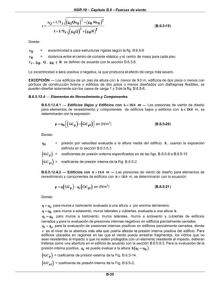 NSR-10 – Capítulo B.6 – Fuerzas de viento
B-35
( ) ( )
( ) ( )
2 2
Q z Q Q R R
2 2
z Q R
e 1.7I g Qe g Re
e
1 1.7I g Q g R
+ +
=
+ +
(B.6.5-19)
Donde:
Qe = excentricidad e para estructuras rígidas según la fig. B.6.5-6
Re = distancia entre el centro de cortante elástico y el centro de masa para cada piso
zI , Qg , Q , Rg y R se definen de acuerdo con la sección B.6.5.8.
La excentricidad e será positiva o negativa, la que produzca el efecto de carga más severo.
EXCEPCIÓN — Los edificios de un piso de altura con h menor de 9.0 m, edificios de dos pisos o menos con
pórticos de construcción liviana y edificios de dos pisos o menos diseñados con diafragmas flexibles, se
pueden diseñar solamente con los casos de carga 1 y 3 de la fig. B.6.5-6.
B.6.5.12.4 — Elementos de Revestimiento y Componentes
B.6.5.12.4.1 — Edificios Bajos y Edificios con h 18.0< m — Las presiones de viento de diseño
para elementos de revestimiento y componentes de edificios bajos y edificios con h 18.0≤ m, se
determinarán con la expresión:
( ) ( )h p pip q GC GC⎡ ⎤= −
⎣ ⎦
en (N/m2
) (B.6.5-20)
Donde:
hq = presión por velocidad evaluada a la altura media del edificio, h , usando la exposición
definida en la sección B.6.5.6.3
( )pGC = coeficientes de presión externa especificados en de las figs. B.6.5-8 a B.6.5-13
( )piGC = coeficiente de presión interna de la Fig. B.6.5-2
B.6.5.12.4.2 — Edificios con h 18.0> m — Las presiones de viento de diseño para elementos de
revestimiento y componentes de edificios con h 18.0> m, se determinarán con la ecuación:
( ) ( )p i pip q GC q GC= − en (N/m2
) (B.6.5-21)
Donde:
zq q= para muros a barlovento evaluada a una altura z por encima del terreno.
hq q= para muros a sotavento, muros laterales y cubiertas, evaluada a una altura h .
i hq q= para muros a barlovento, muros laterales, muros a sotavento y cubiertas de edificios
cerrados y para la evaluación de presiones internas negativas en edificios parcialmente cerrados.
i zq q= para la evaluación de presiones internas positivas en edificios parcialmente cerrados, donde
z es el nivel de la abertura más alta que podría afectar la presión interna positiva del edificio. Para
edificios ubicados en regiones en las que el viento pueda arrastrar fragmentos, los vidrios que no
sean resistentes al impacto o que no estén protegidos con un elemento resistente al impacto, deberán
tratarse como una abertura en el edificio de acuerdo con la sección B.6.5.9.3. Para la evaluación de la
presión interna positiva, iq se puede evaluar a la altura ( )i hh q q= .
( )pGC = coeficiente de presión externa de la Fig. B.6.5-14.
( )piGC = coeficiente de presión interna de la Fig. B.6.5-2.
 