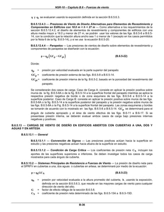 NSR-10 – Capítulo B.6 – Fuerzas de viento
B-36
q y iq se evaluaran usando la exposición definida en la sección B.6.5.6.3.
B.6.5.12.4.3 — Presiones de Viento de Diseño Alternativas para Elementos de Revestimiento y
Componentes en Edificios con 18.0 m < h < 27 m — Como alternativa a los requerimientos de la
sección B.6.5.12.4.2, el diseño de elementos de revestimiento y componentes de edificios con una
altura media mayor a 18.0 y menor de 27 m, se podrán usar los valores de las figs. B.6.5-8 a B.6.5-
14, con la condición que la relación altura ancho sea 1 o menor de 1 (excepto en los casos permitidos
por la Nota 6 de la fig. B.6.5-14), y si se usa la ecuación B.6.5-20.
B.6.5.12.4.4 — Parapetos — Las presiones de vientos de diseño sobre elementos de revestimiento y
componentes de parapetos se diseñarán con la ecuación:
( )p p pip q GC GC= − (B.6.5-22)
Donde:
pq = presión por velocidad evaluada en la parte superior del parapeto
pGC = coeficiente de presión externa de las figs. B.6.5-8 a B.6.5-14.
piGC = coeficiente de presión interna de la fig. B.6.5-2, basado en la porosidad del revestimiento del
parapeto.
Se considerarán dos casos de carga. Caso de Carga A: consiste en aplicar la presión positiva sobre
muros de la fig. B.6.5-8A o de la fig. B.6.5-14 a la superficie frontal del parapeto mientras se aplica la
respectiva presión negativa de borde o de zona esquinera de las figs. B.6.5-8 a B.6.5-14 a la
superficie posterior. Caso de Carga B: consiste en aplicar la presión positiva sobre muros de las figs.
B.6.5-8A o la fig. B.6.5-14 a la superficie posterior del parapeto y la presión negativa sobre muros de
las figs. B.6.5-8A o la Fig. B.6.5-14 a la superficie frontal del parapeto. Las zonas esquineras y bordes
se tomarán de acuerdo con lo mostrado en las figs. B.6.5-8 a B.6.5-14. pGC se determinará para el
ángulo de cubierta apropiado y el área de viento efectiva de las figs. B.6-11 a B.6-17. Si se
presentase presión interna, se deberán evaluar ambos casos de carga bajo presiones internas
negativas y positivas.
B.6.5.13 — CARGAS DE VIENTO DE DISEÑO EN EDIFICIOS ABIERTOS CON CUBIERTAS A UNA, DOS Y
AGUAS Y EN ARTESA
B.6.5.13.1 — General
B.6.5.13.1.1 — Convención de Signos — Las presiones positivas actúan hacia la superficie en
estudio y las presiones negativas actúan hacia afuera de la superficie en estudio.
B.6.5.13.1.2 — Condición de Carga Crítica — Los coeficientes de presión neta NC incluyen los
aportes de las superficies superiores e inferiores. Se deben investigar todos los casos de carga
mostrados para cada ángulo de cubierta.
B.6.5.13.2 — Sistemas Principales de Resistencia a Fuerzas de Viento — La presión de diseño neta para
el SPRFV en cubiertas a una, dos aguas o cubiertas en artesa, se determinará por medio de la ecuación:
h Np q GC= (B.6.5-23)
hq = presión por velocidad evaluada a la altura promedio del cubierta, h , usando la exposición,
definida en la sección B.6.5.6.3, que resulte en las mayores cargas de viento para cualquier
dirección de viento del sitio.
G = factor de efecto ráfaga de la sección B.6.5.8.
NC = coeficiente de presión neta determinado de las figs. B.6.5-15A a B.6.5-15D.
 