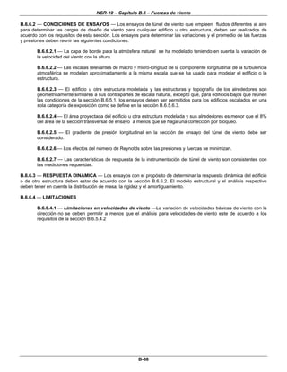 NSR-10 – Capítulo B.6 – Fuerzas de viento
B-38
B.6.6.2 — CONDICIONES DE ENSAYOS — Los ensayos de túnel de viento que empleen fluidos diferentes al aire
para determinar las cargas de diseño de viento para cualquier edificio u otra estructura, deben ser realizados de
acuerdo con los requisitos de esta sección. Los ensayos para determinar las variaciones y el promedio de las fuerzas
y presiones deben reunir las siguientes condiciones:
B.6.6.2.1 — La capa de borde para la atmósfera natural se ha modelado teniendo en cuenta la variación de
la velocidad del viento con la altura.
B.6.6.2.2 — Las escalas relevantes de macro y micro-longitud de la componente longitudinal de la turbulencia
atmosférica se modelan aproximadamente a la misma escala que se ha usado para modelar el edificio o la
estructura.
B.6.6.2.3 — El edificio u otra estructura modelada y las estructuras y topografía de los alrededores son
geométricamente similares a sus contrapartes de escala natural, excepto que, para edificios bajos que reúnen
las condiciones de la sección B.6.5.1, los ensayos deben ser permitidos para los edificios escalados en una
sola categoría de exposición como se define en la sección B.6.5.6.3.
B.6.6.2.4 — El área proyectada del edificio u otra estructura modelada y sus alrededores es menor que el 8%
del área de la sección transversal de ensayo a menos que se haga una corrección por bloqueo.
B.6.6.2.5 — El gradiente de presión longitudinal en la sección de ensayo del túnel de viento debe ser
considerado.
B.6.6.2.6 — Los efectos del número de Reynolds sobre las presiones y fuerzas se minimizan.
B.6.6.2.7 — Las características de respuesta de la instrumentación del túnel de viento son consistentes con
las mediciones requeridas.
B.6.6.3 — RESPUESTA DINÁMICA — Los ensayos con el propósito de determinar la respuesta dinámica del edificio
o de otra estructura deben estar de acuerdo con la sección B.6.6.2. El modelo estructural y el análisis respectivo
deben tener en cuenta la distribución de masa, la rigidez y el amortiguamiento.
B.6.6.4 — LIMITACIONES
B.6.6.4.1 — Limitaciones en velocidades de viento —La variación de velocidades básicas de viento con la
dirección no se deben permitir a menos que el análisis para velocidades de viento este de acuerdo a los
requisitos de la sección B.6.5.4.2
 