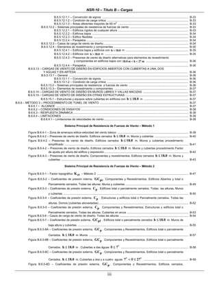 NSR-10 – Título B – Cargas
iii
B.6.5.12.1.1 – Convención de signos ............................................................................................................ B-33
B.6.5.12.1.2 – Condición de carga crítica ...................................................................................................... B-33
B.6.5.12.1.3 – Áreas aferentes mayores de 65 m
2
........................................................................................ B-33
B.6.5.12.2 – Sistemas principales de resistencia de fuerzas de viento .......................................................................... B-33
B.6.5.12.2.1 – Edificios rígidos de cualquier altura ........................................................................................ B-33
B.6.5.12.2.2 – Edificios bajos ......................................................................................................................... B-34
B.6.5.12.2.3 – Edifico flexibles ....................................................................................................................... B-34
B.6.5.12.2.4 – Parapetos ................................................................................................................................ B-34
B.6.5.12.3 – Casos de carga de viento de diseño........................................................................................................... B-34
B.6.5.12.4 – Elementos de revestimiento y componentes .............................................................................................. B-35
B.6.5.12.4.1 – Edificios bajos y edificios con h 18.0< m ............................................................................... B-35
B.6.5.12.4.2 – Edificios con h 18.0> m ......................................................................................................... B-35
B.6.5.12.4.3 – Presiones de viento de diseño alternativas para elementos de revestimiento
y componentes en edificios bajos con 18.0 m h 27 m< < ..................................................... B-36
B.6.5.12.4.4 – Parapetos ................................................................................................................................ B-36
B.6.5.13 – CARGAS DE VIENTO DE DISEÑO EN EDIFICIOS ABIERTOS CON CUBIERTAS A UNA, DOS
Y AGUAS Y EN ARTESA ........................................................................................................................................... B-36
B.6.5.13.1 – General ...................................................................................................................................................... B-36
B.6.5.13.1.1 – Convención de signos ............................................................................................................ B-36
B.6.5.13.1.2 – Condición de carga crítica ...................................................................................................... B-36
B.6.5.13.2 – Sistemas principales de resistencia a fuerzas de viento .......................................................................... B-36
B.6.5.13.3-– Elementos de revestimiento y componentes. ........................................................................................... . .B-37
B.6.5.14 – CARGAS DE VIENTO DE DISEÑO EN MUROS LIBRES Y VALLAS MACIZAS ......................................................... B-37
B.6.5.15 – CARGAS DE VIENTO DE DISEÑO EN OTRAS ESTRUCTURAS ............................................................................... B-37
B.6.5.15.1 – Estructuras y equipos sobre cubiertas en edificios con h 18.0≤ m ........................................................ B-37
B.6.6 – MÉTODO 3 – PROCEDIMIENTO DE TÚNEL DE VIENTO ............................................................................................................... B-37
B.6.6.1 – ALCANCE ...................................................................................................................................................................... B-37
B.6.6.2 – CONDICIONES DE ENSAYOS ....................................................................................................................................... B-38
B.6.6.3 – RESPUESTA DINÁMICA................................................................................................................................................. B-38
B.6.6.4 – LIMITACIONES ............................................................................................................................................................... B-38
B.6.6.4.1 – Limitaciones de velocidades de viento.......................................................................................................... B-38
Sistema Principal de Resistencia de Fuerzas de Viento – Método 1
Figura B.6.4-1 – Zona de amenaza eólica-velocidad del viento básico ......................................................................................... B-39
Figura B.6.4-2 – Presiones de viento de diseño. Edificios cerrados h 18.0≤ m. Muros y cubiertas .......................................... B-40
Figura B.6.4-2 – Presiones de viento de diseño. Edificios cerrados h 18.0≤ m. Muros y cubiertas procedimiento
simplificado ............................................................................................................................................................ B-41
Figura B.6.4-2 – Presiones de viento de diseño. Edificios cerrados h 18.0≤ m. Muros y cubiertas procedimiento Factor
de ajuste por altura del edificio y exposición ......................................................................................................... B-42
Figura B.6.4-3 – Presiones de viento de diseño. Componentes y revestimientos. Edificios cerrados h 18.0≤ m. Muros y
cubiertas ................................................................................................................................................................ B-43
Sistema Principal de Resistencia de Fuerzas de Viento – Método 2
Figura B.6.5-1 – Factor topográfico ztK – Método 2 ................................................................................................................... B-47
Figura B.6.5-2 – Coeficientes de presión interna, piGC , Componentes y Revestimientos. Edificios Abiertos y total o
Parcialmente cerrados. Todas las alturas. Muros y cubiertas ............................................................................... B-49
Figura B.6.5-3 – Coeficientes de presión externa, pC . Edifícios total o parcialmente cerrados. Todas las alturas. Muros
y cubiertas ............................................................................................................................................................. B-50
Figura B.6.5-4 – Coeficientes de presión externa, pC . Estructuras y edificios total o Parcialmente cerrados. Todas las
alturas. Domos (cubiertas abovedadas) ................................................................................................................ B-52
Figura B.6.5-5 – Coeficientes de presión externa, pC Componentes y Revestimientos. Estructuras y edificios total o
Parcialmente cerrados. Todas las alturas. Cubiertas en arcos ............................................................................. B-53
Figura B.6.5-6 – Casos de carga de viento de diseño. Todas las alturas ...................................................................................... B-54
Figura B.6.5-7 – Coeficientes de presión externa, pfGC . Edificios total o parcialmente cerrados h 18.0≤ m. Muros de
baja altura y cubiertas ........................................................................................................................................... B-55
Figura B.6.5-8A – Coeficientes de presión externa, pGC . Componentes y Revestimientos. Edificios total o parcialmente
Cerrados. h 18.0≤ m. Muros ............................................................................................................................. B-57
Figura B.6.5-8B – Coeficientes de presión externa, pGC . Componentes y Revestimientos. Edificios total o parcialmente
Cerrados. h 18.0≤ m . Cubiertas a das águas 7θ ≤ ..................................................................................... B-58
Figura B.6.5-8C – Coeficientes de presión externa, pGC . Componentes y Revestimientos. Edificios total o parcialmente
Cerrados. h 18.0≤ m. Cubiertas a dos y a cuatro aguas 7 27< θ ≤ ........................................................ B-59
Figura B.6.5-8D – Coeficientes de presión externa, pGC . Componentes y Revestimientos. Edificios cerrados,
 