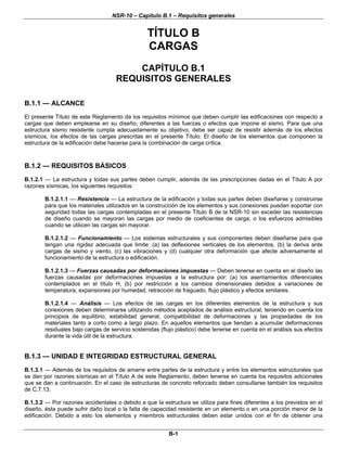 NSR-10 – Capítulo B.1 – Requisitos generales
B-1
TÍTULO B
CARGAS
CAPÍTULO B.1
REQUISITOS GENERALES
B.1.1 — ALCANCE
El presente Título de este Reglamento da los requisitos mínimos que deben cumplir las edificaciones con respecto a
cargas que deben emplearse en su diseño, diferentes a las fuerzas o efectos que impone el sismo. Para que una
estructura sismo resistente cumpla adecuadamente su objetivo, debe ser capaz de resistir además de los efectos
sísmicos, los efectos de las cargas prescritas en el presente Título. El diseño de los elementos que componen la
estructura de la edificación debe hacerse para la combinación de carga crítica.
B.1.2 — REQUISITOS BÁSICOS
B.1.2.1 — La estructura y todas sus partes deben cumplir, además de las prescripciones dadas en el Título A por
razones sísmicas, los siguientes requisitos:
B.1.2.1.1 — Resistencia — La estructura de la edificación y todas sus partes deben diseñarse y construirse
para que los materiales utilizados en la construcción de los elementos y sus conexiones puedan soportar con
seguridad todas las cargas contempladas en el presente Título B de la NSR-10 sin exceder las resistencias
de diseño cuando se mayoran las cargas por medio de coeficientes de carga, o los esfuerzos admisibles
cuando se utilicen las cargas sin mayorar.
B.1.2.1.2 — Funcionamiento — Los sistemas estructurales y sus componentes deben diseñarse para que
tengan una rigidez adecuada que limite: (a) las deflexiones verticales de los elementos, (b) la deriva ante
cargas de sismo y viento, (c) las vibraciones y (d) cualquier otra deformación que afecte adversamente el
funcionamiento de la estructura o edificación.
B.1.2.1.3 — Fuerzas causadas por deformaciones impuestas — Deben tenerse en cuenta en el diseño las
fuerzas causadas por deformaciones impuestas a la estructura por: (a) los asentamientos diferenciales
contemplados en el título H, (b) por restricción a los cambios dimensionales debidos a variaciones de
temperatura, expansiones por humedad, retracción de fraguado, flujo plástico y efectos similares.
B.1.2.1.4 — Análisis — Los efectos de las cargas en los diferentes elementos de la estructura y sus
conexiones deben determinarse utilizando métodos aceptados de análisis estructural, teniendo en cuenta los
principios de equilibrio, estabilidad general, compatibilidad de deformaciones y las propiedades de los
materiales tanto a corto como a largo plazo. En aquellos elementos que tiendan a acumular deformaciones
residuales bajo cargas de servicio sostenidas (flujo plástico) debe tenerse en cuenta en el análisis sus efectos
durante la vida útil de la estructura.
B.1.3 — UNIDAD E INTEGRIDAD ESTRUCTURAL GENERAL
B.1.3.1 — Además de los requisitos de amarre entre partes de la estructura y entre los elementos estructurales que
se dan por razones sísmicas en el Título A de este Reglamento, deben tenerse en cuenta los requisitos adicionales
que se dan a continuación. En el caso de estructuras de concreto reforzado deben consultarse también los requisitos
de C.7.13.
B.1.3.2 — Por razones accidentales o debido a que la estructura se utiliza para fines diferentes a los previstos en el
diseño, ésta puede sufrir daño local o la falta de capacidad resistente en un elemento o en una porción menor de la
edificación. Debido a esto los elementos y miembros estructurales deben estar unidos con el fin de obtener una
 