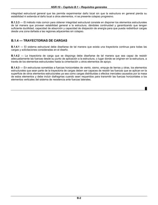 NSR-10 – Capítulo B.1 – Requisitos generales
B-2
integridad estructural general que les permita experimentar daño local sin que la estructura en general pierda su
estabilidad ni extienda el daño local a otros elementos, ni se presente colapso progresivo.
B.1.3.3 — El método más común para obtener integridad estructural consiste en disponer los elementos estructurales
de tal manera que provean estabilidad general a la estructura, dándoles continuidad y garantizando que tengan
suficiente ductilidad, capacidad de absorción y capacidad de disipación de energía para que pueda redistribuir cargas
desde una zona dañada a las regiones adyacentes sin colapso.
B.1.4 — TRAYECTORIAS DE CARGAS
B.1.4.1 — El sistema estructural debe diseñarse de tal manera que exista una trayectoria continua para todas las
cargas y solicitaciones consideradas en el diseño.
B.1.4.2 — La trayectoria de carga que se disponga debe diseñarse de tal manera que sea capaz de resistir
adecuadamente las fuerzas desde su punto de aplicación a la estructura, o lugar donde se originen en la estructura, a
través de los elementos estructurales hasta la cimentación u otros elementos de apoyo.
B.1.4.3 — En estructuras sometidas a fuerzas horizontales de viento, sismo, empuje de tierras y otras, los elementos
estructurales que sean parte de la trayectoria de cargas deben ser capaces de resistir las fuerzas que se aplican en la
superficie de otros elementos estructurales ya sea como cargas distribuidas o efectos inerciales causados por la masa
de estos elementos y debe incluir diafragmas cuando sean requeridos para transmitir las fuerzas horizontales a los
elementos verticales del sistema de resistencia ante fuerzas laterales.
█
 
