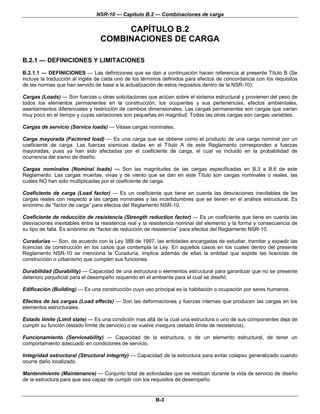 NSR-10 — Capítulo B.2 — Combinaciones de carga
B-3
CAPÍTULO B.2
COMBINACIONES DE CARGA
B.2.1 — DEFINICIONES Y LIMITACIONES
B.2.1.1 — DEFINICIONES — Las definiciones que se dan a continuación hacen referencia al presente Título B (Se
incluye la traducción al inglés de cada uno de los términos definidos para efectos de concordancia con los requisitos
de las normas que han servido de base a la actualización de estos requisitos dentro de la NSR-10):
Cargas (Loads) — Son fuerzas u otras solicitaciones que actúan sobre el sistema estructural y provienen del peso de
todos los elementos permanentes en la construcción, los ocupantes y sus pertenencias, efectos ambientales,
asentamientos diferenciales y restricción de cambios dimensionales. Las cargas permanentes son cargas que varían
muy poco en el tiempo y cuyas variaciones son pequeñas en magnitud. Todas las otras cargas son cargas variables.
Cargas de servicio (Service loads) — Véase cargas nominales.
Carga mayorada (Factored load) — Es una carga que se obtiene como el producto de una carga nominal por un
coeficiente de carga. Las fuerzas sísmicas dadas en el Título A de este Reglamento corresponden a fuerzas
mayoradas, pues ya han sido afectadas por el coeficiente de carga, el cual va incluido en la probabilidad de
ocurrencia del sismo de diseño.
Cargas nominales (Nominal loads) — Son las magnitudes de las cargas especificadas en B.3 a B.6 de este
Reglamento. Las cargas muertas, vivas y de viento que se dan en este Título son cargas nominales o reales, las
cuales NO han sido multiplicadas por el coeficiente de carga.
Coeficiente de carga (Load factor) — Es un coeficiente que tiene en cuenta las desviaciones inevitables de las
cargas reales con respecto a las cargas nominales y las incertidumbres que se tienen en el análisis estructural. Es
sinónimo de “factor de carga” para efectos del Reglamento NSR-10.
Coeficiente de reducción de resistencia (Strength reduction factor) — Es un coeficiente que tiene en cuenta las
desviaciones inevitables entre la resistencia real y la resistencia nominal del elemento y la forma y consecuencia de
su tipo de falla. Es sinónimo de “factor de reducción de resistencia” para efectos del Reglamento NSR-10.
Curadurías — Son, de acuerdo con la Ley 388 de 1997, las entidades encargadas de estudiar, tramitar y expedir las
licencias de construcción en los casos que contempla la Ley. En aquellos casos en los cuales dentro del presente
Reglamento NSR-10 se menciona la Curaduría, implica además de ellas la entidad que expide las licencias de
construcción o urbanismo que cumplen sus funciones.
Durabilidad (Durability) — Capacidad de una estructura o elementos estructural para garantizar que no se presente
deterioro perjudicial para el desempeño requerido en el ambiente para el cual se diseñó.
Edificación (Building) — Es una construcción cuyo uso principal es la habitación o ocupación por seres humanos.
Efectos de las cargas (Load effects) — Son las deformaciones y fuerzas internas que producen las cargas en los
elementos estructurales.
Estado límite (Limit state) — Es una condición mas allá de la cual una estructura o uno de sus componentes deja de
cumplir su función (estado límite de servicio) o se vuelve insegura (estado limite de resistencia).
Funcionamiento (Serviceability) — Capacidad de la estructura, o de un elemento estructural, de tener un
comportamiento adecuado en condiciones de servicio.
Integridad estructural (Structural integrity) — Capacidad de la estructura para evitar colapso generalizado cuando
ocurre daño localizado.
Mantenimiento (Maintenance) — Conjunto total de actividades que se realizan durante la vida de servicio de diseño
de la estructura para que sea capaz de cumplir con los requisitos de desempeño.
 