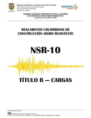 Ministerio de Ambiente, Vivienda y Desarrollo Territorial 
Viceministerio de Vivienda y Desarrollo Territorial 
Dirección del Sistema Habitacional 
República de Colombia 
COMISION ASESORA PERMANENTE PARA EL REGIMEN 
DE CONSTRUCCIONES SISMO RESISTENTES 
(Creada por la Ley 400 de 1997) 
REGLAMENTO COLOMBIANO DE 
CONSTRUCCIÓN SISMO RESISTENTE 
TÍTULO B — CARGAS 
Secretaría de la Comisión: 
NSR-10 
Asociación Colombiana de Ingeniería Sísmica 
Carrera 20 N° 84-14 Oficina 502 • Bogotá, D. C., COLOMBIA • Teléfono: 530-0826 • Fax: 530-0827 
 
