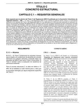 NSR-10 – Capítulo C.1 – Requisitos generales
C-1
TÍTULO C
CONCRETO ESTRUCTURAL
CAPÍTULO C.1 — REQUISITOS GENERALES
Nota especial para la edición del Título C del Reglamento NSR-10 publicada por la Asociación Colombiana de
Ingeniería Sísmica – AIS — El Título C del Reglamento NSR-10 que contiene la presente edición incluye un Comentario©
explicativo a los requisitos del Título C del Reglamento NSR-10 y fue elaborada por la AIS para esta publicación en particular con
base en el Comentario homólogo del Reglamento ACI 318S-08 y para el cual se pagaron Derechos de Autor al American Concrete
Institute, Farmington Hill, Michigan, USA para efectos de realizar la presente adaptación del Comentario©. Los derechos de autor
del Comentario© al Reglamento NSR-10 que se presenta aquí son propiedad de la Asociación Colombiana de Ingeniería Sísmica –
AIS y no puede ser reproducido parcial o totalmente por cualquier medio mecánico o electrónico sin autorización escrita de la
Asociación Colombiana de Ingeniería Sísmica – AIS, previo pago de los derechos de reproducción a la AIS. El Comentario© al
Título C del Reglamento NSR-10 incluido en esta edición presenta un gran avance con respecto a los requisitos homólogos
contenidos en el Reglamento anterior NSR-98. No sobra advertir que únicamente lo designado como Reglamento tiene fuerza legal
y es de carácter obligatorio. El Comentario© no tiene fuerza legal. Para poder distinguir entre Reglamento obligatorio y Comentario©
explicativo sin fuerza legal se ha establecido una diagramación del texto en doble columna en la cual la columna de la izquierda
corresponde al Reglamento obligatorio y la de la derecha al Comentario© explicativo y así se indica en el encabezamiento de la
columna. En algunas páginas el texto aparece en una sola columna por efectos de diagramación y el encabezamiento indica si
corresponde al Reglamento o al Comentario©. Todo el articulado del Reglamento esta precedido por la letra C indicando que
pertenece al Título C del Reglamento NSR-10. Todas las secciones del Comentario© están precedidas por las letras CR seguidas
de la designación numérica del artículo correspondiente del Reglamento al cual hace referencia el Comentario©. Con el fin de
garantizar una mejor distinción entre el Reglamento y el Comentario© se ha utilizado un tipo de letra Helvético para el Reglamento y
un tipo de letra Times Roman para el Comentario©.
REGLAMENTO COMENTARIO©
C.1.1 — Alcance CR1.1 — Alcance
C.1.1.1 — El Título C proporciona los requisitos mínimos
para el diseño y la construcción de elementos de concreto
estructural de cualquier estructura construida según los
requisitos del NSR-10 del cual el Título C forma parte. El
Título C también cubre la evaluación de resistencia de
estructuras existentes.
Para el concreto estructural, c
f′ no debe ser inferior a 17
MPa. No se establece un valor máximo para c
f′ salvo que
se encuentre restringido por alguna disposición específica
del Título C.
El Título C de la NSR-10 está basado en el documento
“Requisitos de Reglamento para concreto estructural
(ACI 318S-08)” preparado por Comité ACI 318 del American
Concrete Institute, al cual se le han introducido
modificaciones para adaptarlo al medio colombiano. La
Comisión Asesora Permanente del Régimen de
Construcciones Sismo Resistentes, creada por medio de la
Ley 400 de 1997 y adscrita al Ministerio de Ambiente,
Vivienda y Desarrollo Territorial obtuvo una autorización
especial del American Concrete Institute para el uso y
adaptación del documento ACI 318S-08 en el Título C de la
NSR-10. El Título C de la NSR-10 proporciona los requisitos
mínimos para cualquier diseño o construcción de concreto
estructural en la República de Colombia.
El Título C de la NSR-10 actualiza el Título C
correspondiente del Reglamento NSR-98. El Título C de la
NSR-10 incluye en un sólo documento las reglas para todo
concreto usado con propósitos estructurales, incluyendo tanto
al concreto simple como el concreto reforzado. El término
“concreto estructural” se usa para referirse a todo concreto
simple o reforzado usado con fines estructurales. Esto cubre el
espectro de usos estructurales del concreto desde el concreto
simple hasta el concreto con refuerzo no preesforzado, con
acero de preesforzado, o secciones compuestas con perfiles o
tuberías de acero. Los requisitos para el concreto simple
estructural se encuentran en el Capítulo C.22.
En el Título C se incluye el concreto preesforzado dentro de la
definición de concreto reforzado. Las disposiciones del Título
 