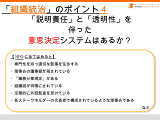 「組織統治」のポイント４
     「説明責任」と「透明性」を
          伴った
     意思決定システムはあるか？
【 NPO にあてはめると】
【 NPO にあてはめると】
・専門性を持つ適切な監事を任命する
・専門性を持つ適切な監事を任命する
・理事会の議事録が残されている
・理事会の議事録が残されている
・「職務分掌規定」がある
・「職務分掌規定」がある
・組織図が明確にされている
・組織図が明確にされている
・定期的に外部監査を受けている
・定期的に外部監査を受けている
・各ステークホルダーの代表者で構成されているような理事会である
・各ステークホルダーの代表者で構成されているような理事会である
                                  など
                                  など
 