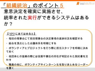 「組織統治」のポイント５
意思決定を確実に実施させ、
統率された実行ができるシステムはある
か？
【 NPO にあてはめると】
【 NPO にあてはめると】
・毎回の理事会にて前回理事会の決定事項の進捗状況を確認する
・毎回の理事会にて前回理事会の決定事項の進捗状況を確認する
・総会を頂点とした会議体系を明確にする
・総会を頂点とした会議体系を明確にする
・ボランティアとプロジェクトを行う際に担当スタッフを明確に決め
・ボランティアとプロジェクトを行う際に担当スタッフを明確に決め
ておく
ておく
・他団体との協業の際には役割や責任の所在が明記された契約書を交
・他団体との協業の際には役割や責任の所在が明記された契約書を交
わす
わす
・職員の他に、ボランティアやインターン生を取りまとめるリーダー
・職員の他に、ボランティアやインターン生を取りまとめるリーダー
を置く
を置く
 