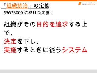 「組織統治」の定義
ISO26000 における定義：

組織がその目的を追求する上
で、
決定を下し、
実施するときに従うシステム
 