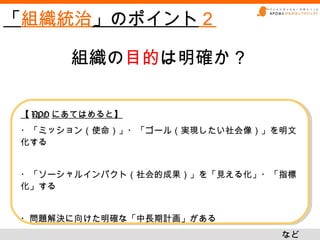 「組織統治」のポイント２

      組織の目的は明確か？


【 NPO にあてはめると】
【 NPO にあてはめると】
・「ミッション（使命）」・「ゴール（実現したい社会像）」を明文
・「ミッション（使命）」・「ゴール（実現したい社会像）」を明文
化する
化する


・「ソーシャルインパクト（社会的成果）」を「見える化」・「指標
・「ソーシャルインパクト（社会的成果）」を「見える化」・「指標
化」する
化」する


・問題解決に向けた明確な「中長期計画」がある
・問題解決に向けた明確な「中長期計画」がある
                             など
                             など
 