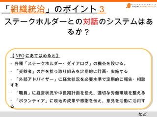 「組織統治」のポイント３
ステークホルダーとの対話のシステムはあ
        るか？

【 NPO にあてはめると】
【 NPO にあてはめると】
・各種「ステークホルダー・ダイアログ」の機会を設ける。
・各種「ステークホルダー・ダイアログ」の機会を設ける。
・「受益者」の声を拾う取り組みを定期的に計画・実施する
・「受益者」の声を拾う取り組みを定期的に計画・実施する
・「外部アドバイザー」に経営状況を必要水準で定期的に報告・相談
・「外部アドバイザー」に経営状況を必要水準で定期的に報告・相談
する
する
・「職員」に経営状況や中長期計画を伝え、適切な労働環境を整える
・「職員」に経営状況や中長期計画を伝え、適切な労働環境を整える
・「ボランティア」に現地の成果や感謝を伝え、意見を活動に活用す
・「ボランティア」に現地の成果や感謝を伝え、意見を活動に活用す
る
る
                              など
                              など
 