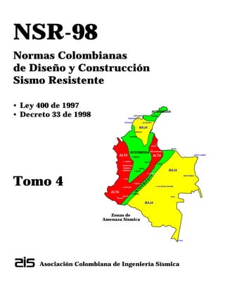 NSR-98
Normas Colombianas
de Diseño y Construcción
Sismo Resistente
• Ley 400 de 1997
• Decreto 33 de 1998
Tomo 4
Asociación Colombiana de Ingeniería Sísmica
CUCUTA
VILLAVICENCIO
QUIBDO
MANIZALES
PEREIRA
ARMENIA
CALI
POPAYAN
NEIVA
MOCOA
PASTO
BUCARAMANGA
SANTA MARTA
ARAUCA
RIOHACHA
SINCELEJO
MONTERIA
MEDELLIN
YOPAL
TUNJA
BOGOTA
IBAGUE
FLORENCIA
BAJA
BAJA
BAJA
CARTAGENA
LETICIA
MITU
BARRANQUILLA
VALLEDUPAR
PUERTO INIRIDA
SAN JOSE DEL GUAVIARE
PUERTO CARREÑO
IN
T
E
R
M
E
D
A
I
INTERMEDIA
INTERMEDIA
ALTA ALTA
ALTA
Zonas de
Amenaza Sísmica
 