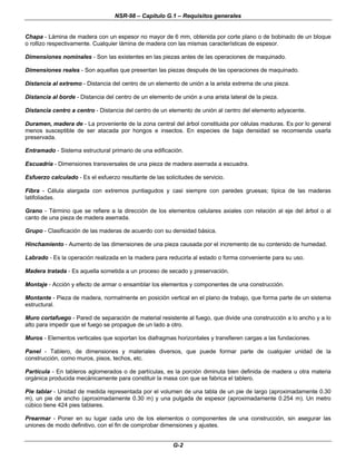 NSR-98 – Capítulo G.1 – Requisitos generales
G-2
Chapa - Lámina de madera con un espesor no mayor de 6 mm, obtenida por corte plano o de bobinado de un bloque
o rollizo respectivamente. Cualquier lámina de madera con las mismas características de espesor.
Dimensiones nominales - Son las existentes en las piezas antes de las operaciones de maquinado.
Dimensiones reales - Son aquellas que presentan las piezas después de las operaciones de maquinado.
Distancia al extremo - Distancia del centro de un elemento de unión a la arista extrema de una pieza.
Distancia al borde - Distancia del centro de un elemento de unión a una arista lateral de la pieza.
Distancia centro a centro - Distancia del centro de un elemento de unión al centro del elemento adyacente.
Duramen, madera de - La proveniente de la zona central del árbol constituida por células maduras. Es por lo general
menos susceptible de ser atacada por hongos e insectos. En especies de baja densidad se recomienda usarla
preservada.
Entramado - Sistema estructural primario de una edificación.
Escuadría - Dimensiones transversales de una pieza de madera aserrada a escuadra.
Esfuerzo calculado - Es el esfuerzo resultante de las solicitudes de servicio.
Fibra - Célula alargada con extremos puntiagudos y casi siempre con paredes gruesas; típica de las maderas
latifoliadas.
Grano - Término que se refiere a la dirección de los elementos celulares axiales con relación al eje del árbol o al
canto de una pieza de madera aserrada.
Grupo - Clasificación de las maderas de acuerdo con su densidad básica.
Hinchamiento - Aumento de las dimensiones de una pieza causada por el incremento de su contenido de humedad.
Labrado - Es la operación realizada en la madera para reducirla al estado o forma conveniente para su uso.
Madera tratada - Es aquella sometida a un proceso de secado y preservación.
Montaje - Acción y efecto de armar o ensamblar los elementos y componentes de una construcción.
Montante - Pieza de madera, normalmente en posición vertical en el plano de trabajo, que forma parte de un sistema
estructural.
Muro cortafuego - Pared de separación de material resistente al fuego, que divide una construcción a lo ancho y a lo
alto para impedir que el fuego se propague de un lado a otro.
Muros - Elementos verticales que soportan los diafragmas horizontales y transfieren cargas a las fundaciones.
Panel - Tablero, de dimensiones y materiales diversos, que puede formar parte de cualquier unidad de la
construcción, como muros, pisos, techos, etc.
Partícula - En tableros aglomerados o de partículas, es la porción diminuta bien definida de madera u otra materia
orgánica producida mecánicamente para constituir la masa con que se fabrica el tablero.
Pie tablar - Unidad de medida representada por el volumen de una tabla de un pie de largo (aproximadamente 0.30
m), un pie de ancho (aproximadamente 0.30 m) y una pulgada de espesor (aproximadamente 0.254 m). Un metro
cúbico tiene 424 pies tablares.
Prearmar - Poner en su lugar cada uno de los elementos o componentes de una construcción, sin asegurar las
uniones de modo definitivo, con el fin de comprobar dimensiones y ajustes.
 
